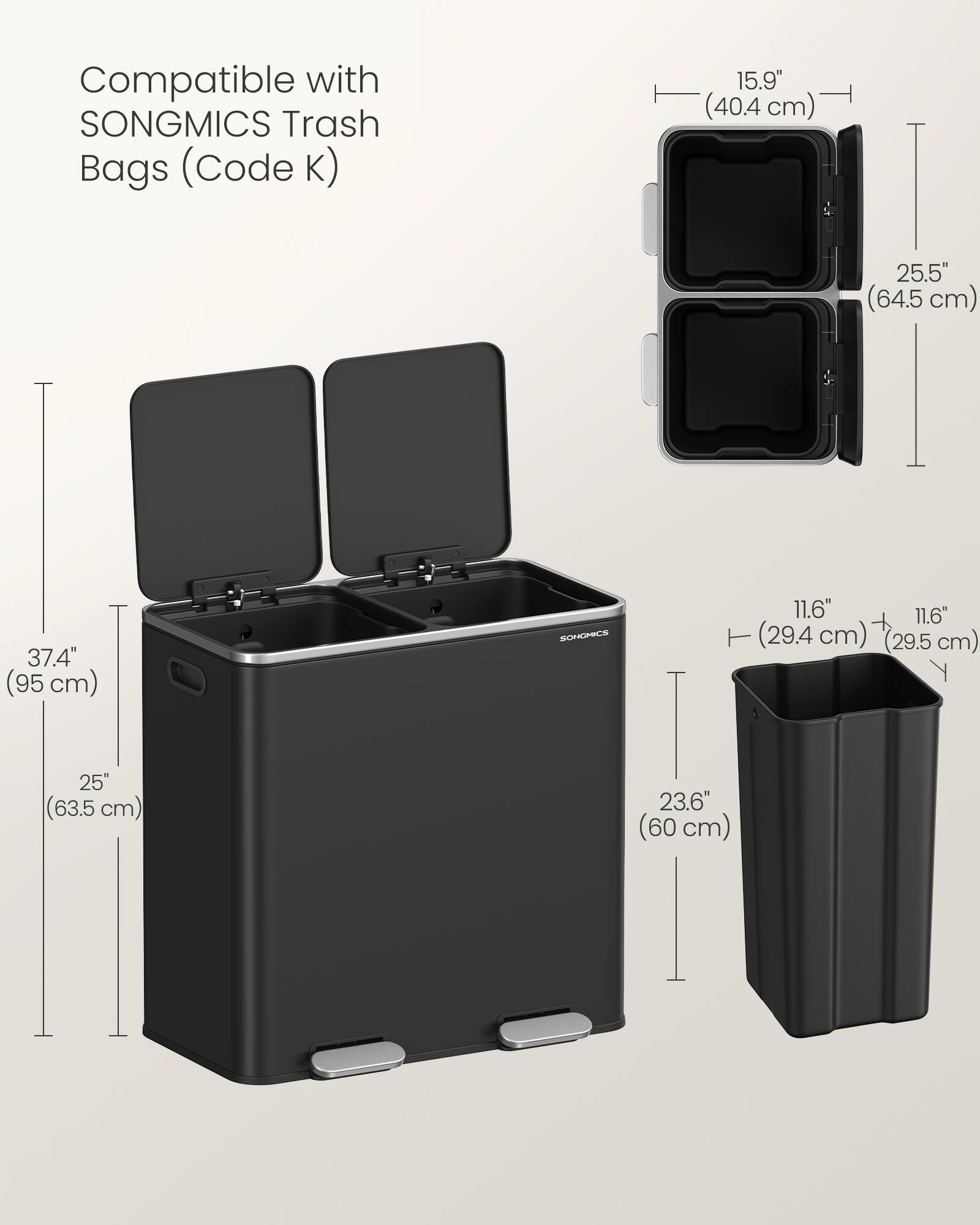 Compatible with SONGMICS Trash Bags (Code K)  
15.9" (40.4 cm)  
25.5" (64.5 cm)  
37.4" (95 cm)  
11.6" (29.4 cm)  
11.6" (29.5 cm)  
25" (63.5 cm)  
23.6" (60 cm)