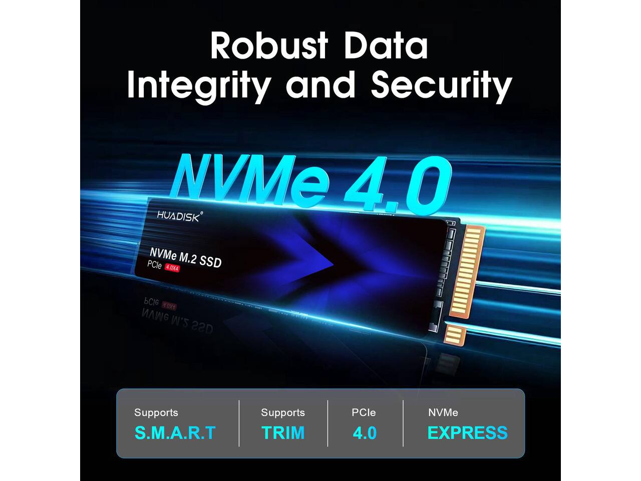 Robust Data Integrity and Security

NVMe 4.0

HUADISK NVMe M.2 PCle 4.0X4 SSD

Supports S.M.A.R.T
Supports TRIM
PCle 4.0
NVMe EXPRESS