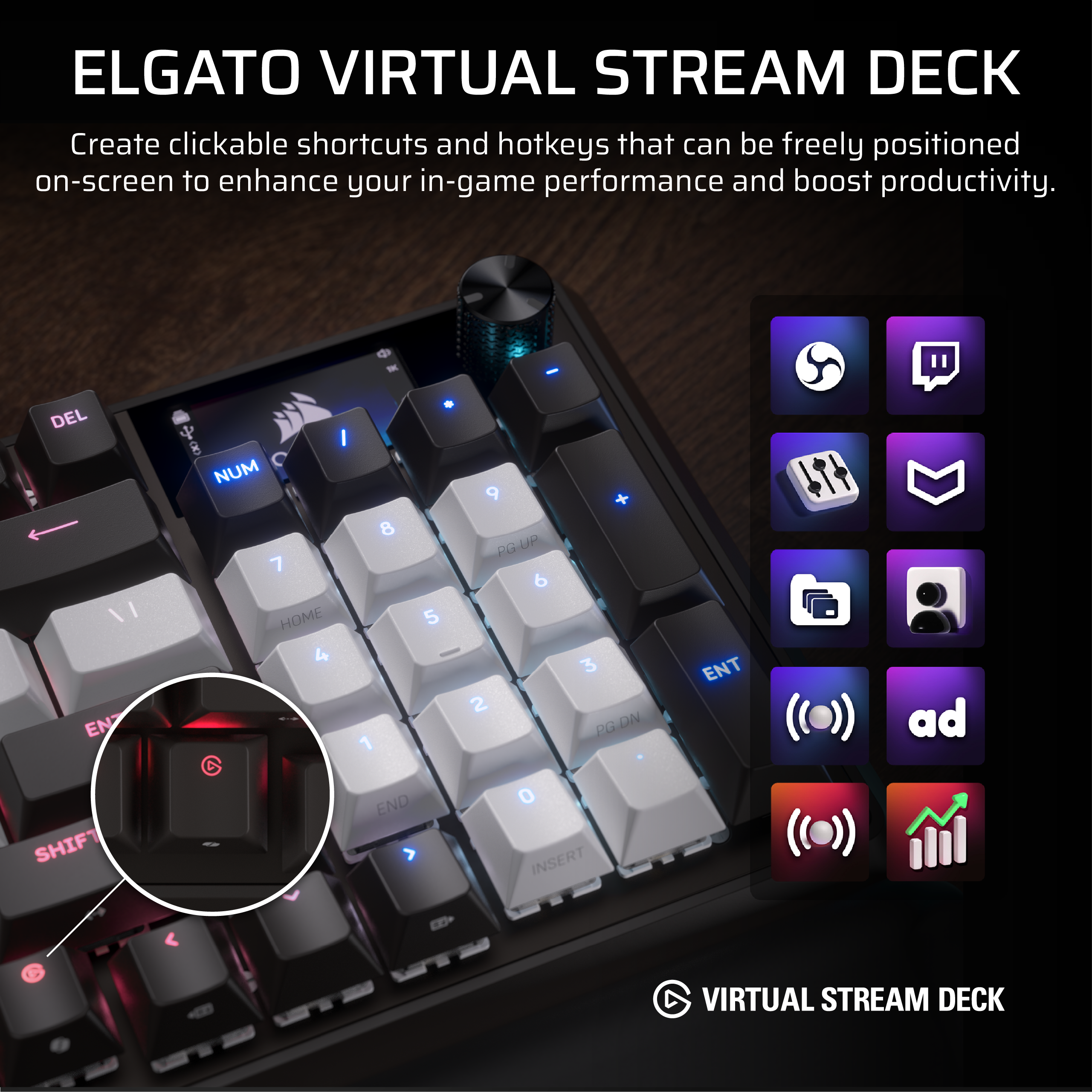 ELGATO VIRTUAL STREAM DECK
Create clickable shortcuts and hotkeys that can be freely positioned on-screen to enhance your in-game performance and boost productivity.
DEL I 8 NUM 7 HOME 4 8 1 5 9 PG UP 6 2 + 3 PG DN ENT SHIFT END O INSERT
VIRTUAL STREAM DECK