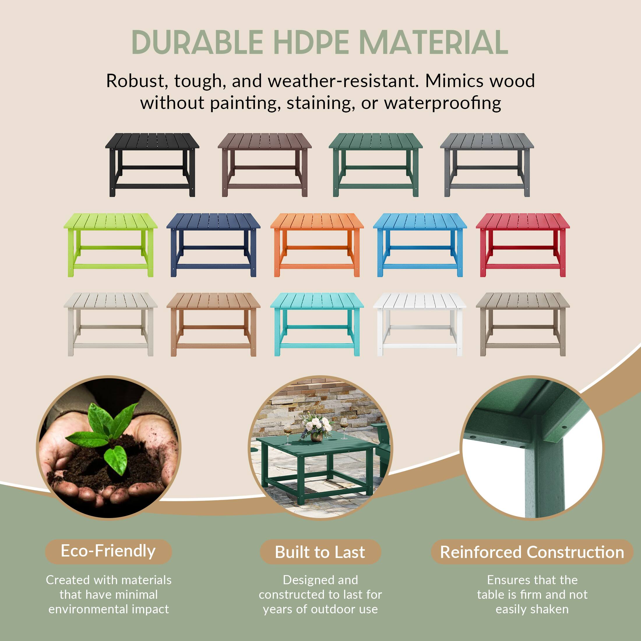 DURABLE HDPE MATERIAL

Robust, tough, and weather-resistant. Mimics wood without painting, staining, or waterproofing

Eco-Friendly
Created with materials that have minimal environmental impact

Built to Last
Designed and constructed to last for years of outdoor use

Reinforced Construction
Ensures that the table is firm and not easily shaken