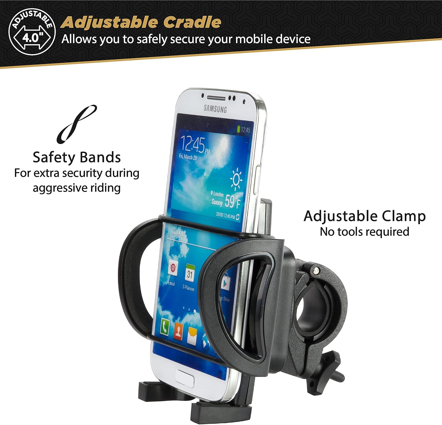 Adjustable Cradle  
Allows you to safely secure your mobile device

Safety Bands  
For extra security during aggressive riding

Adjustable Clamp  
No tools required