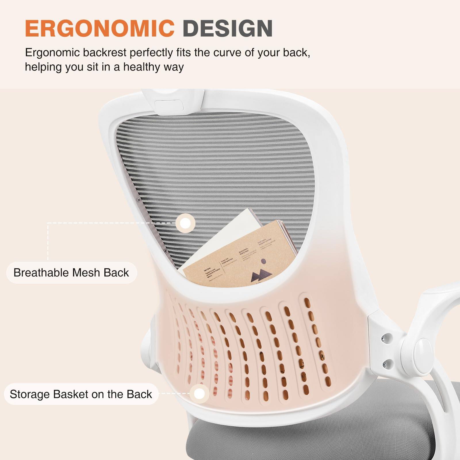 ERGONOMIC DESIGN  
Ergonomic backrest perfectly fits the curve of your back, helping you sit in a healthy way  

Breathable Mesh Back  

Storage Basket on the Back