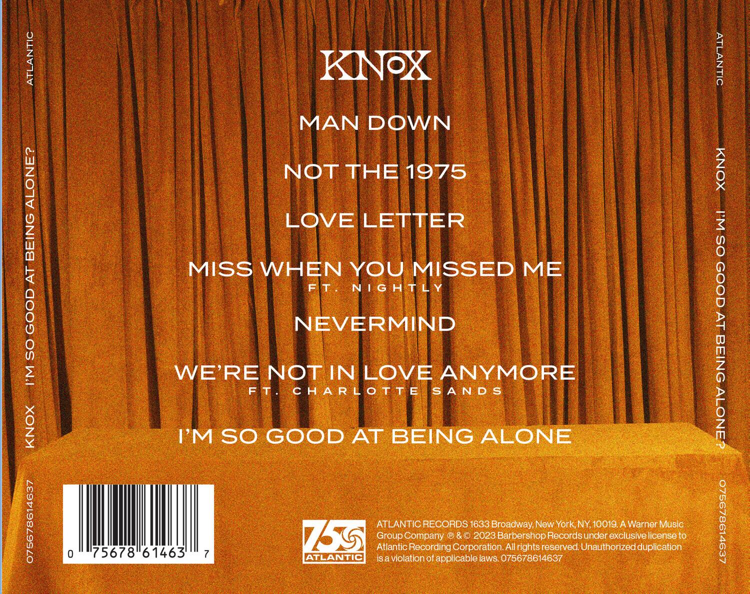 KNOX  
MAN DOWN  
NOT THE 1975  
LOVE LETTER  
MISS WHEN YOU MISSED ME  
FT. NIGHTLY  
NEVERMIND  
WE'RE NOT IN LOVE ANYMORE  
FT. CHARLOTTE SANDS  
I'M SO GOOD AT BEING ALONE  

ATLANTIC RECORDS  
1633 Broadway, New York, NY, 10019.  
A Warner Music Group Company & © 2023 Barbershop Records under exclusive license to Atlantic Recording Corporation. All rights reserved. Unauthorized duplication is a violation of applicable laws.  

075678614637  
75678 61463 7  
ATLANTIC  
KNOX  
I'M SO GOOD AT BEING ALONE?  

075678614637