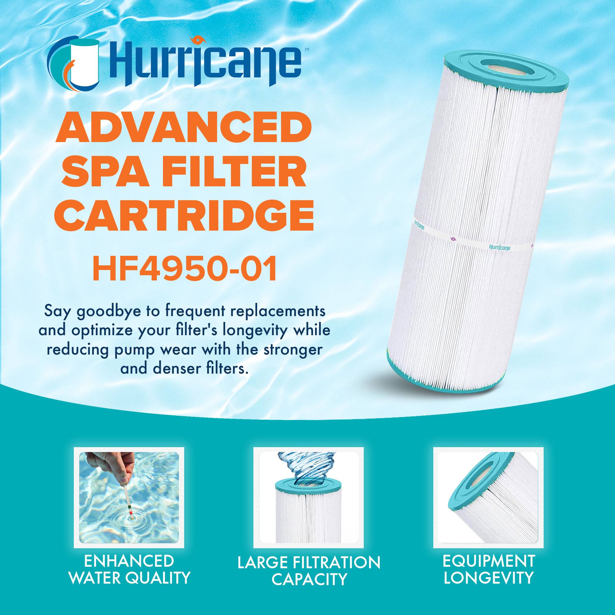 Hurricane  
ADVANCED SPA FILTER CARTRIDGE  
HF4950-01  

Say goodbye to frequent replacements and optimize your filter's longevity while reducing pump wear with the stronger and denser filters.  

ENHANCED WATER QUALITY  
LARGE FILTRATION CAPACITY  
EQUIPMENT LONGEVITY