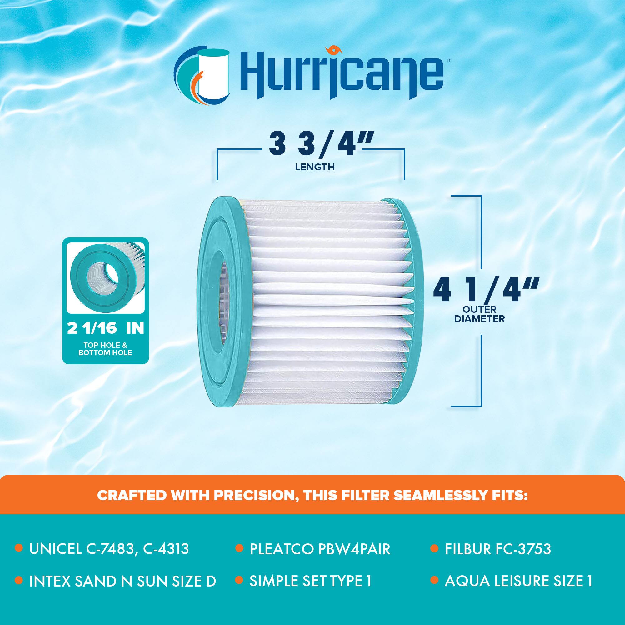 Hurricane

3 3/4" LENGTH

2 1/16 IN TOP HOLE & BOTTOM HOLE

4 1/4" OUTER DIAMETER

CRAFTED WITH PRECISION, THIS FILTER SEAMLESSLY FITS:

- UNICEL C-7483, C-4313
- INTEX SAND N SUN SIZE D
- PLEATCO PBW4PAIR
- SIMPLE SET TYPE 1
- FILBUR FC-3753
- AQUA LEISURE SIZE 1