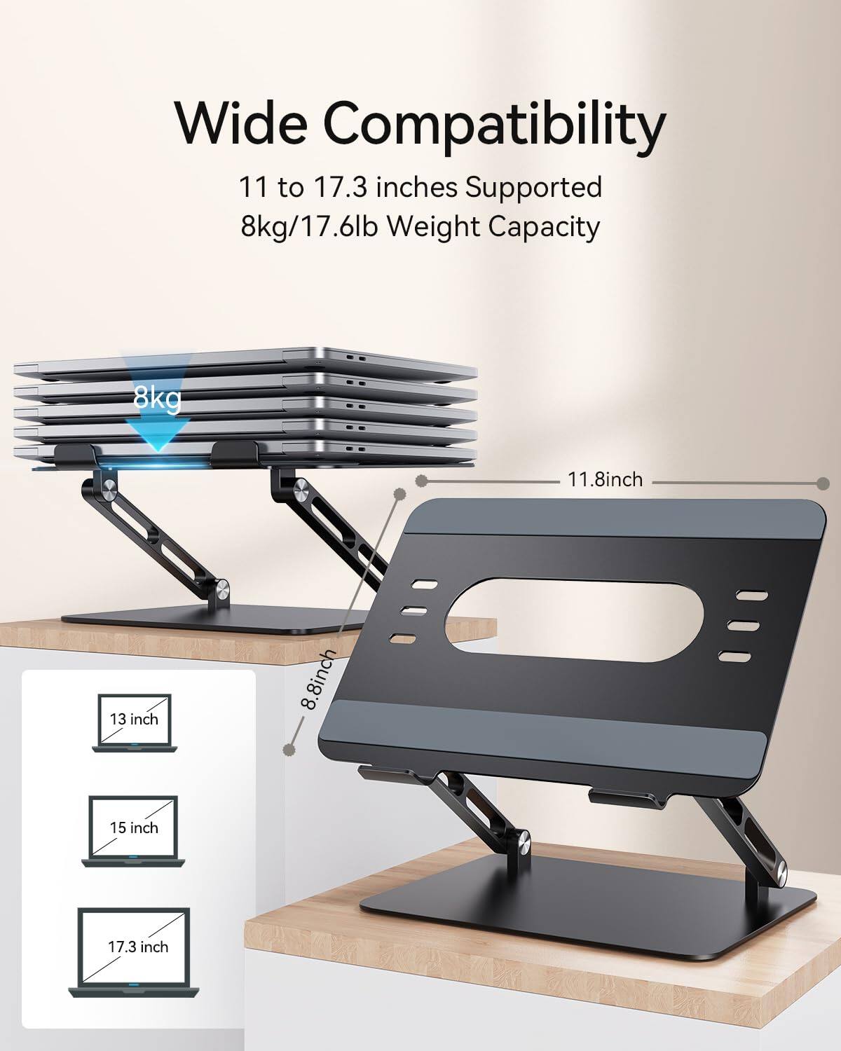 Wide Compatibility  
11 to 17.3 inches Supported  
8kg/17.6lb Weight Capacity  

11.8 inch  
13 inch  
8 inch  
8  
15 inch  
17.3 inch