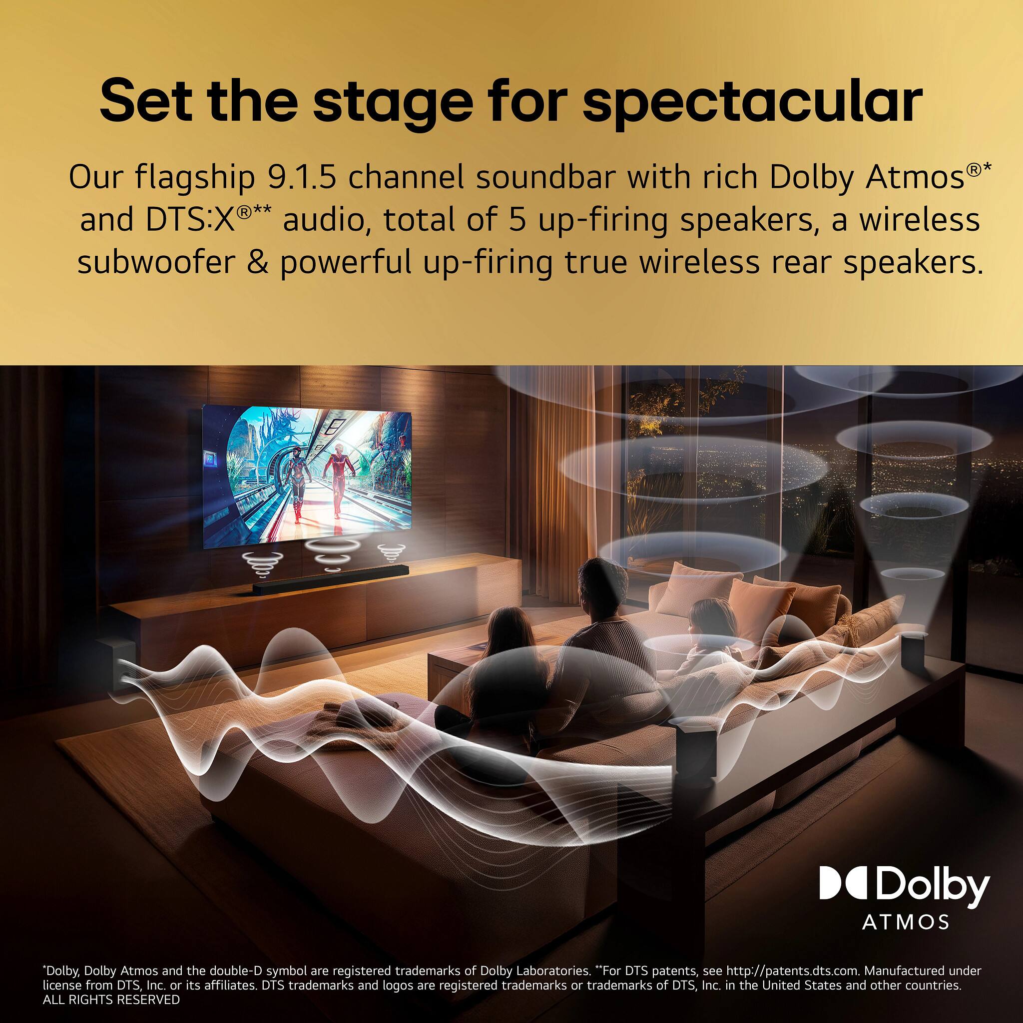 Set the stage for spectacular

Our flagship 9.1.5 channel soundbar with rich Dolby Atmos®* and DTS:X®** audio, total of 5 up-firing speakers, a wireless subwoofer & powerful up-firing true wireless rear speakers.

* Dolby Atmos and the double-D symbol are registered trademarks of Dolby Laboratories. "For DTS patents, see http://patents.dts.com. Manufactured under license from DTS, Inc. or its affiliates. DTS trademarks and logos are registered trademarks or trademarks of DTS, Inc. in the United States and other countries. ALL RIGHTS RESERVED