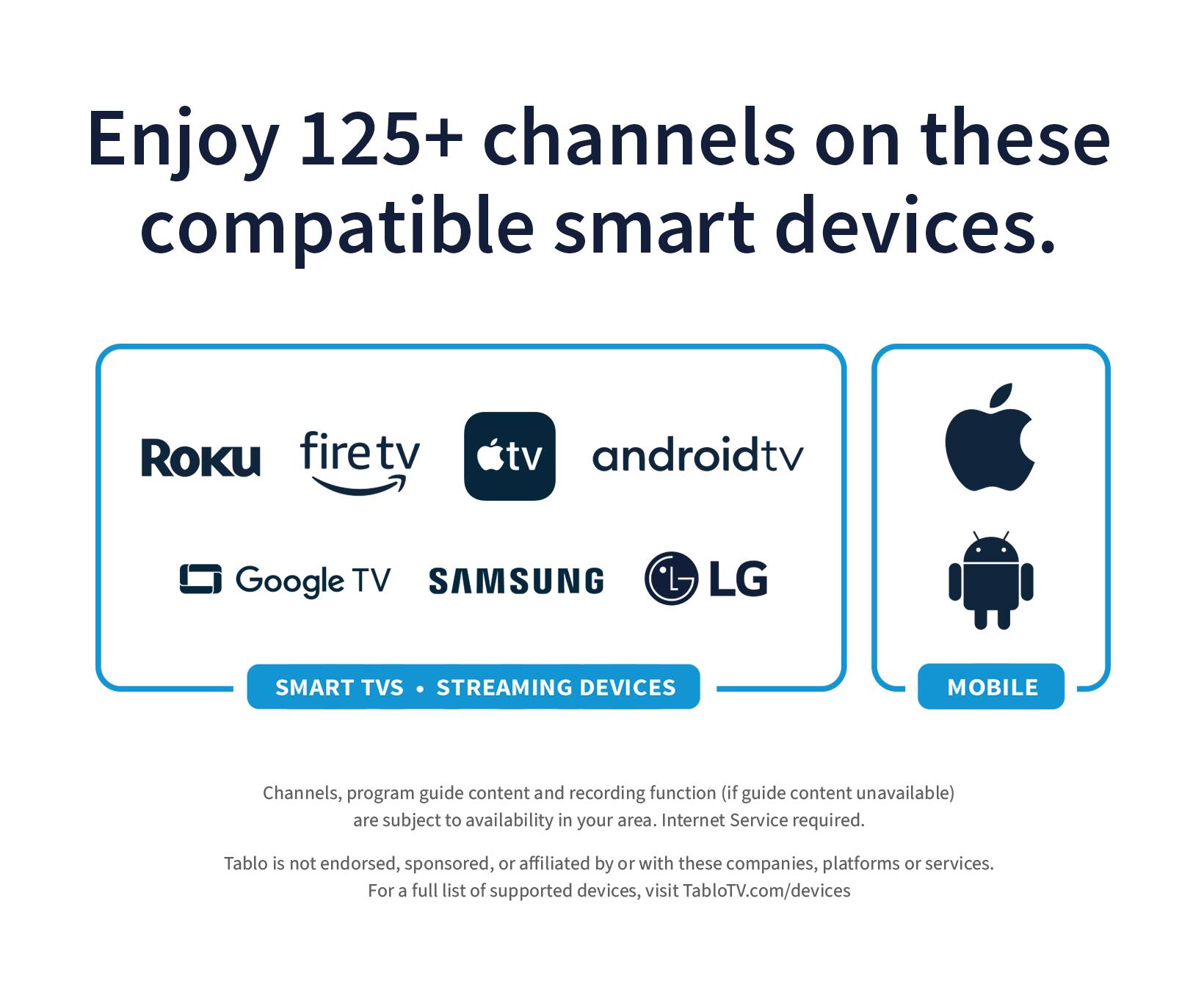 Enjoy 125+ channels on these compatible smart devices.

Roku  
firetv  
tv  
androidtv  
Google TV  
SAMSUNG  
LG  

SMART TVs • STREAMING DEVICES  

MOBILE  

Channels, program guide content and recording function (if guide content unavailable) are subject to availability in your area. Internet Service required.  
Tablo is not endorsed, sponsored, or affiliated by or with these companies, platforms or services.  
For a full list of supported devices, visit TabloTV.com/devices