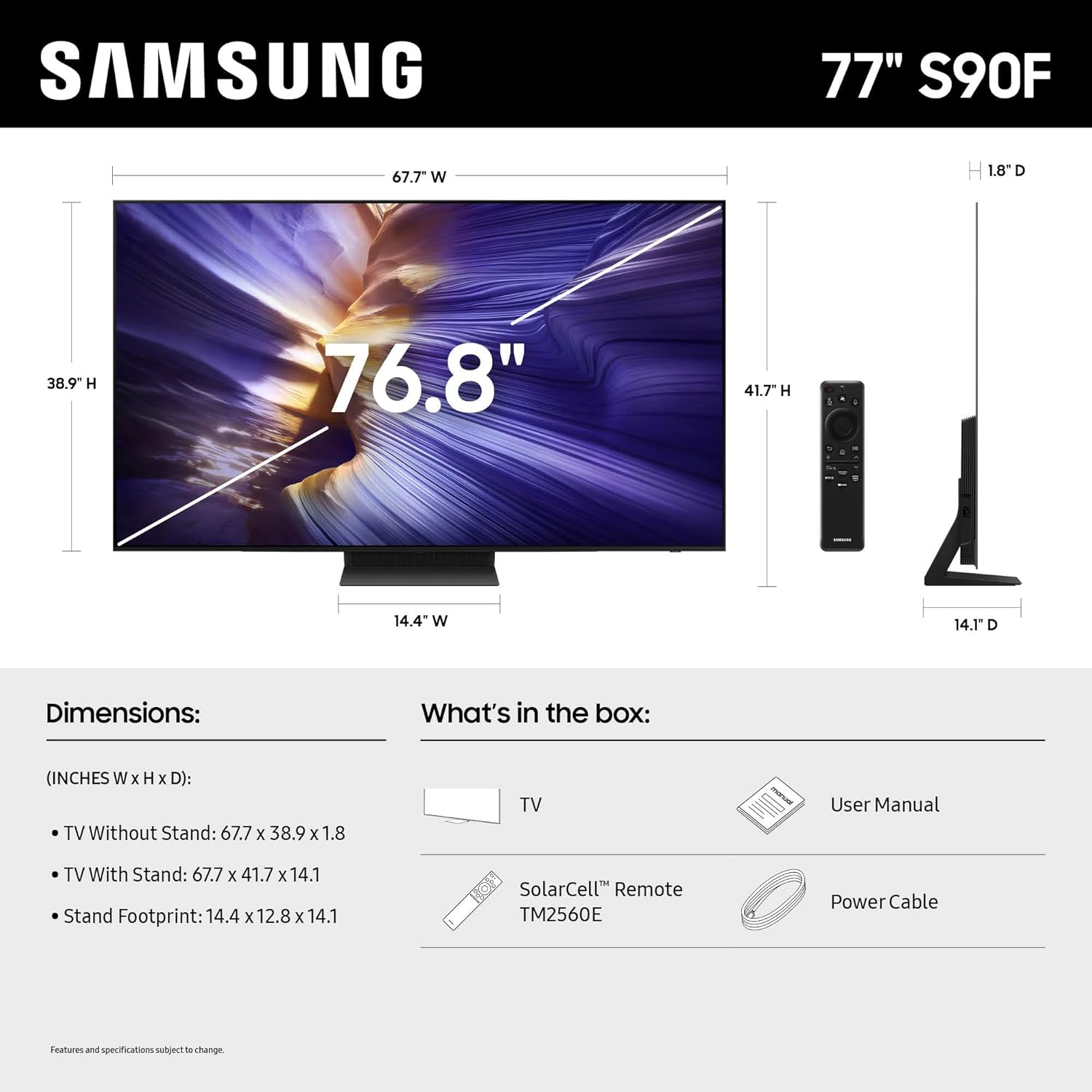 SAMSUNG  
77" S90F  

Dimensions:  
(INCHES W X H X D):  
- TV Without Stand: 67.7 X 38.9 X 1.8  
- TV With Stand: 67.7 X 41.7 X 14.1  
- Stand Footprint: 14.4 X 12.8 X 14.1  

What's in the box:  
- TV  
- User Manual  
- SolarCell™ Remote TM2560E  
- Power Cable  

Features and specifications subject to change.