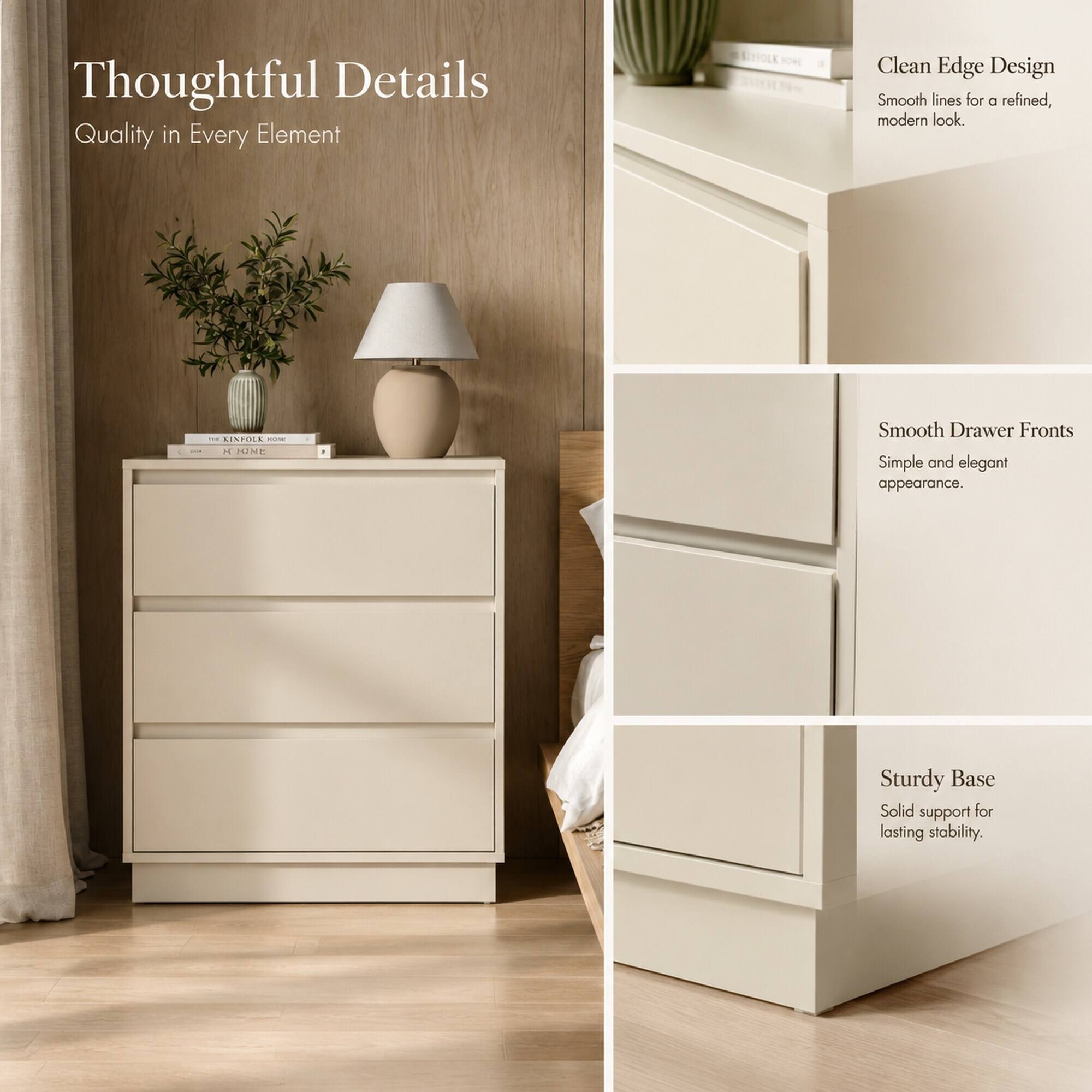 Thoughtful Details  
Quality in Every Element

Clean Edge Design  
Smooth lines for a refined, modern look.

Smooth Drawer Fronts  
Simple and elegant appearance.

Sturdy Base  
Solid support for lasting stability.