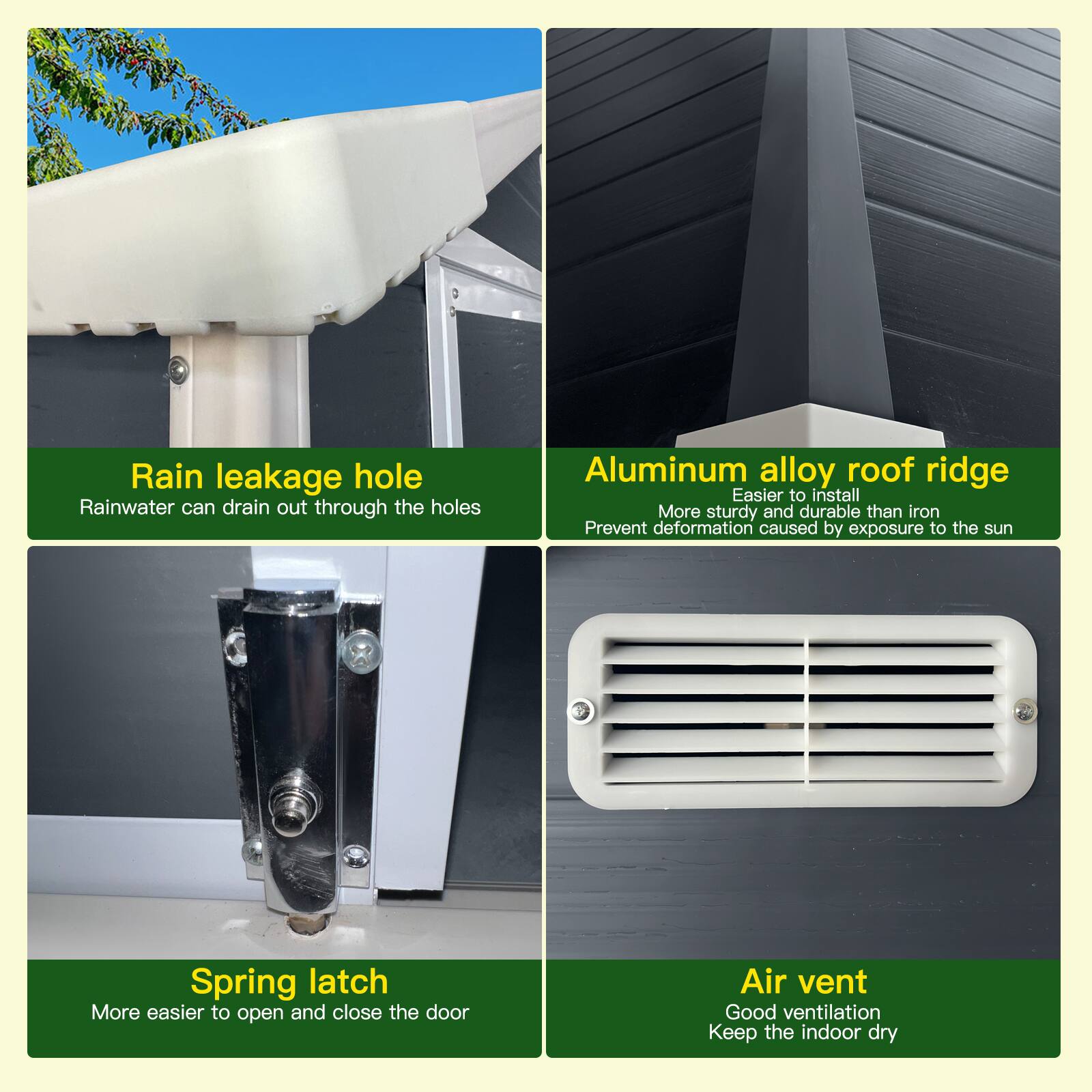 - Rain leakage hole  
  Rainwater can drain out through the holes

- Aluminum alloy roof ridge  
  Easier to install  
  More sturdy and durable than iron  
  Prevent deformation caused by exposure to the sun

- Spring latch  
  More easier to open and close the door

- Air vent  
  Good ventilation  
  Keep the indoor dry