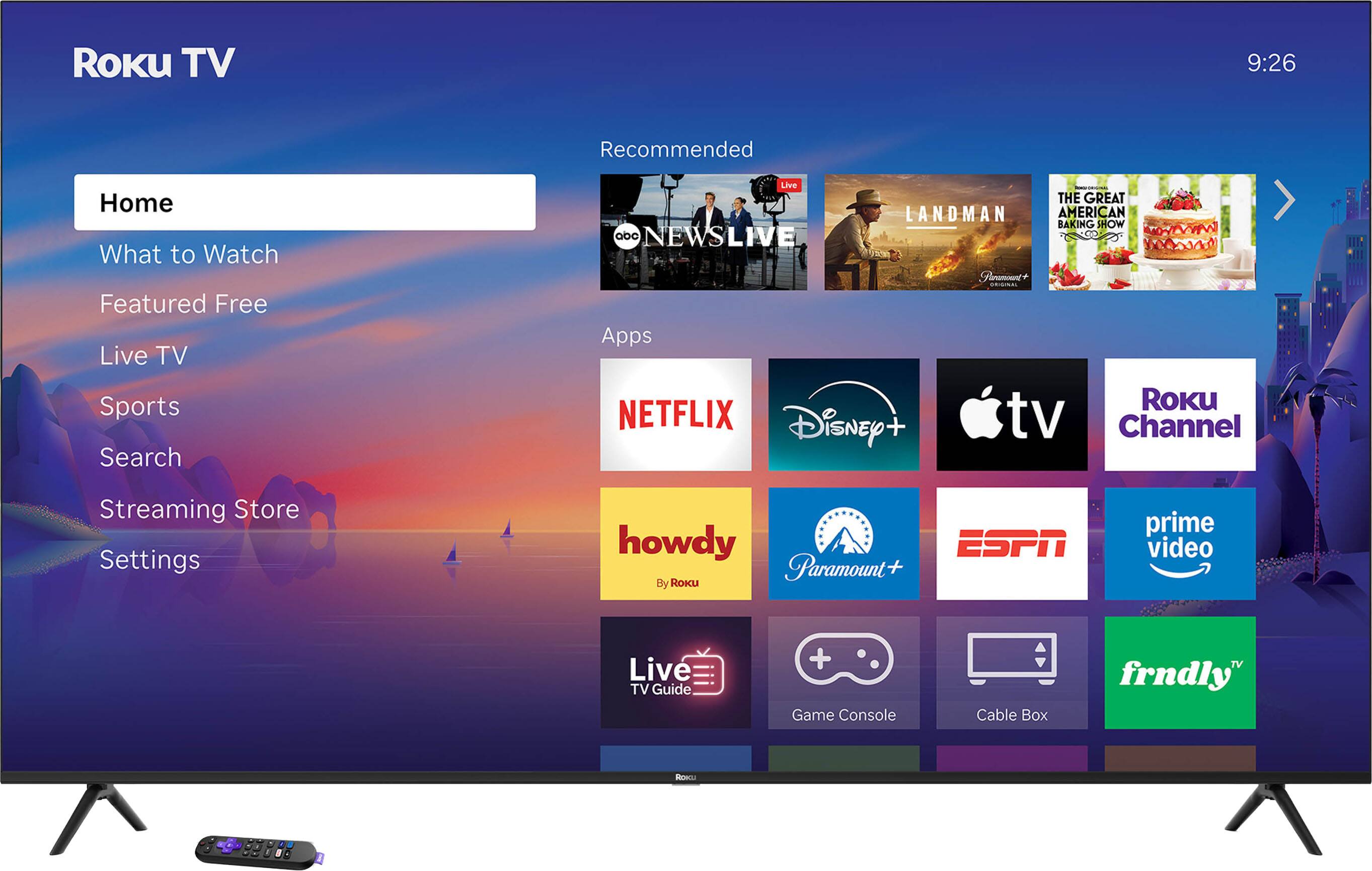 Roku TV  
9:26  

Home  
What to Watch  
Featured Free  
Live TV  
Sports  
Search  
Streaming Store  
Settings  

Recommended  
- ABC NEWS LIVE  
- LANDMAN  
- THE GREAT AMERICAN BAKING SHOW  

Apps  
- NETFLIX  
- Disney+  
- Apple TV  
- Roku Channel  
- howdy (By Roku)  
- Paramount+  
- ESPN  
- prime video  
- Live TV Guide  
- Game Console  
- Cable Box  
- frndly TV