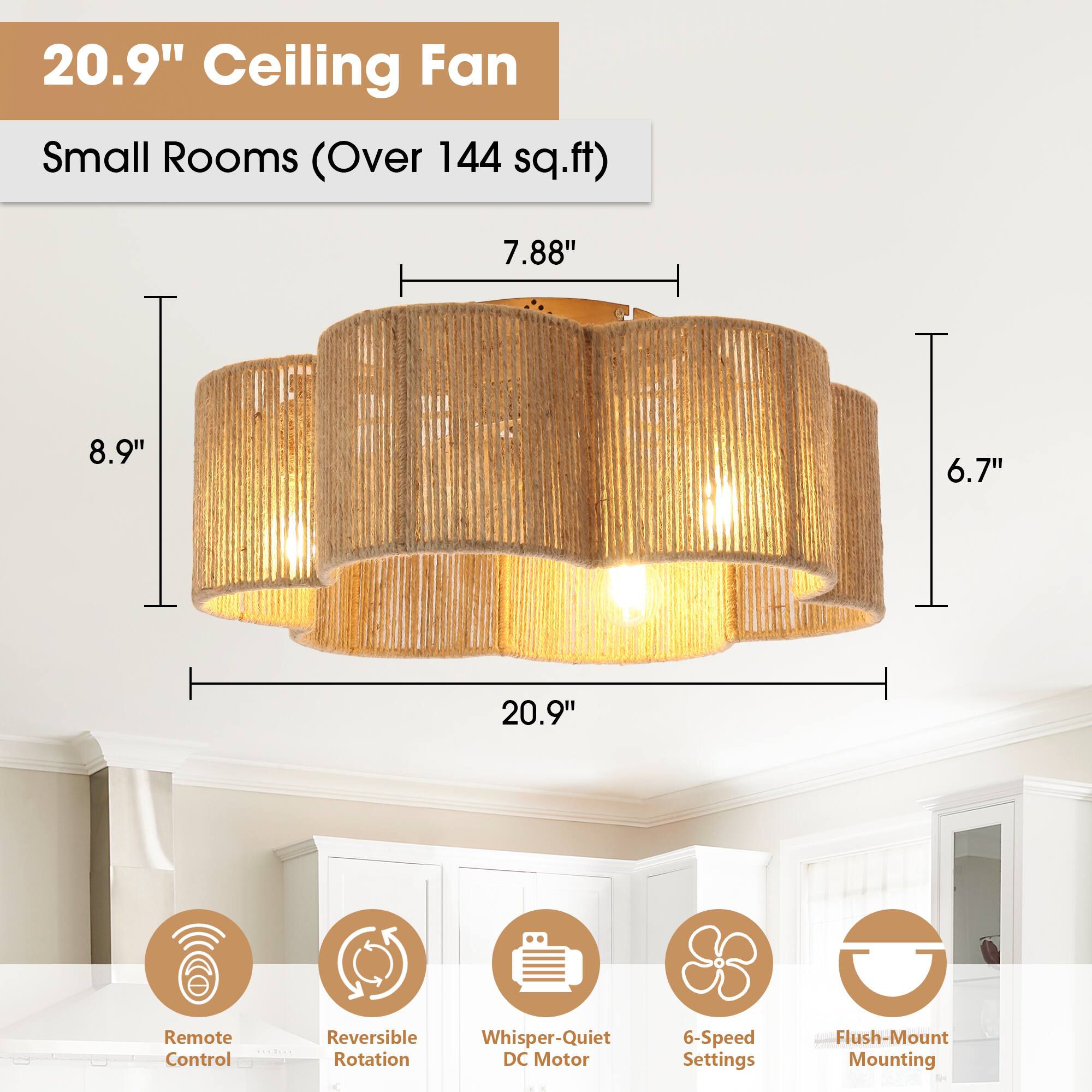 20.9" Ceiling Fan  
Small Rooms (Over 144 sq.ft)  

- 20.9"  
- 8.9"  
- 7.88"  
- 6.7"  
- 6.7"  

Features:  
- Remote Control  
- Reversible Rotation  
- Whisper-Quiet DC Motor  
- 6-Speed Settings  
- Flush-Mount Mounting