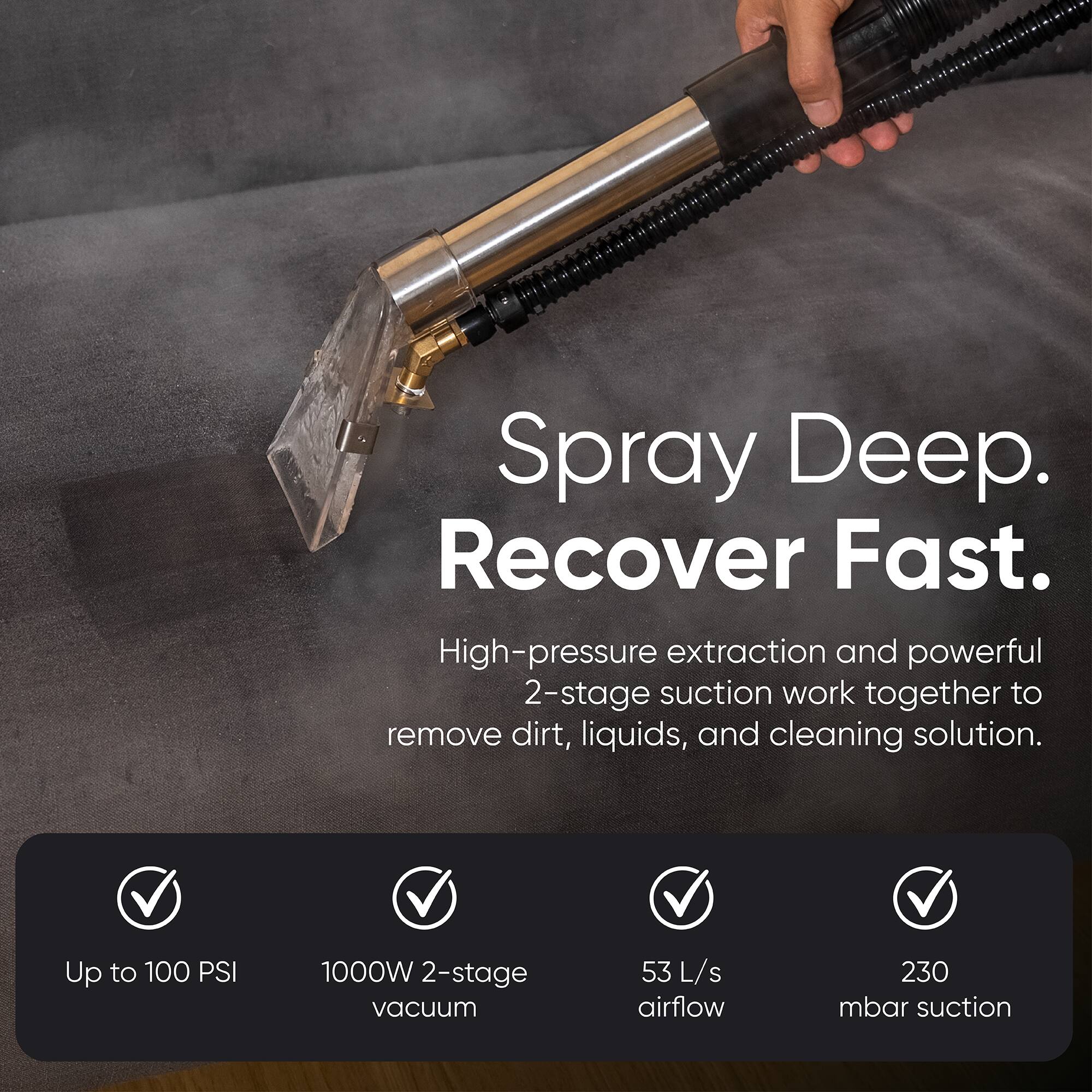Spray Deep. Recover Fast.  
High-pressure extraction and powerful 2-stage suction work together to remove dirt, liquids, and cleaning solution.  

Up to 100 PSI  
1000W 2-stage vacuum  
53 L/s airflow  
230 mbar suction