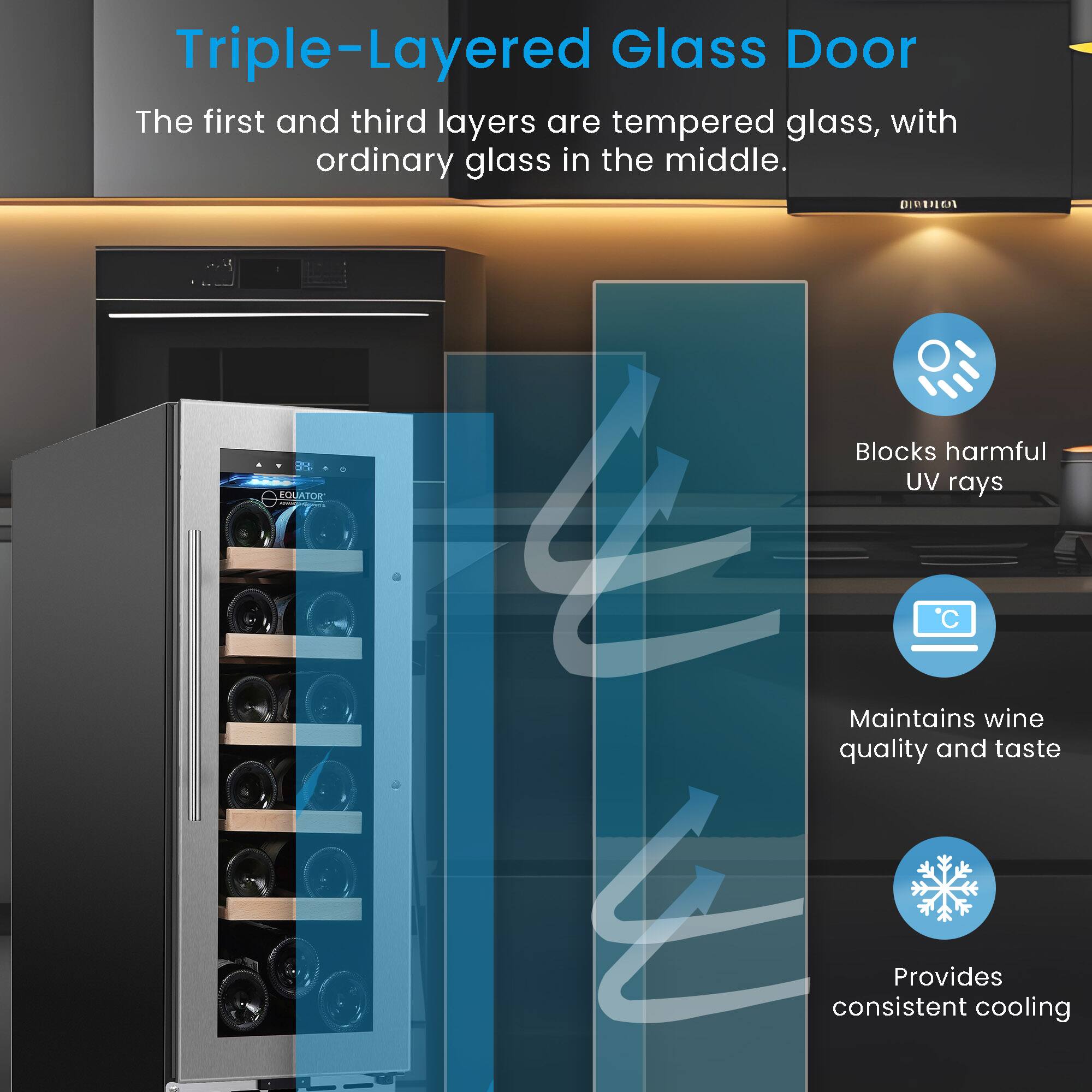 Triple-Layered Glass Door  
The first and third layers are tempered glass, with ordinary glass in the middle.  

- Blocks harmful UV rays  
- Maintains wine quality and taste  
- Provides consistent cooling