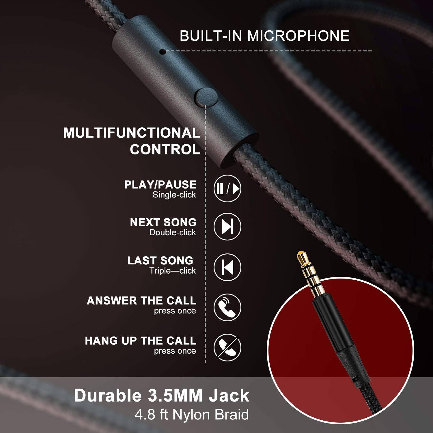 BUILT-IN MICROPHONE

MULTIFUNCTIONAL CONTROL

- PLAY/PAUSE: Single-click
- NEXT SONG: Double-click
- LAST SONG: Triple-click
- ANSWER THE CALL: press once
- HANG UP THE CALL: press once

Durable 3.5MM Jack

4.8 ft Nylon Braid