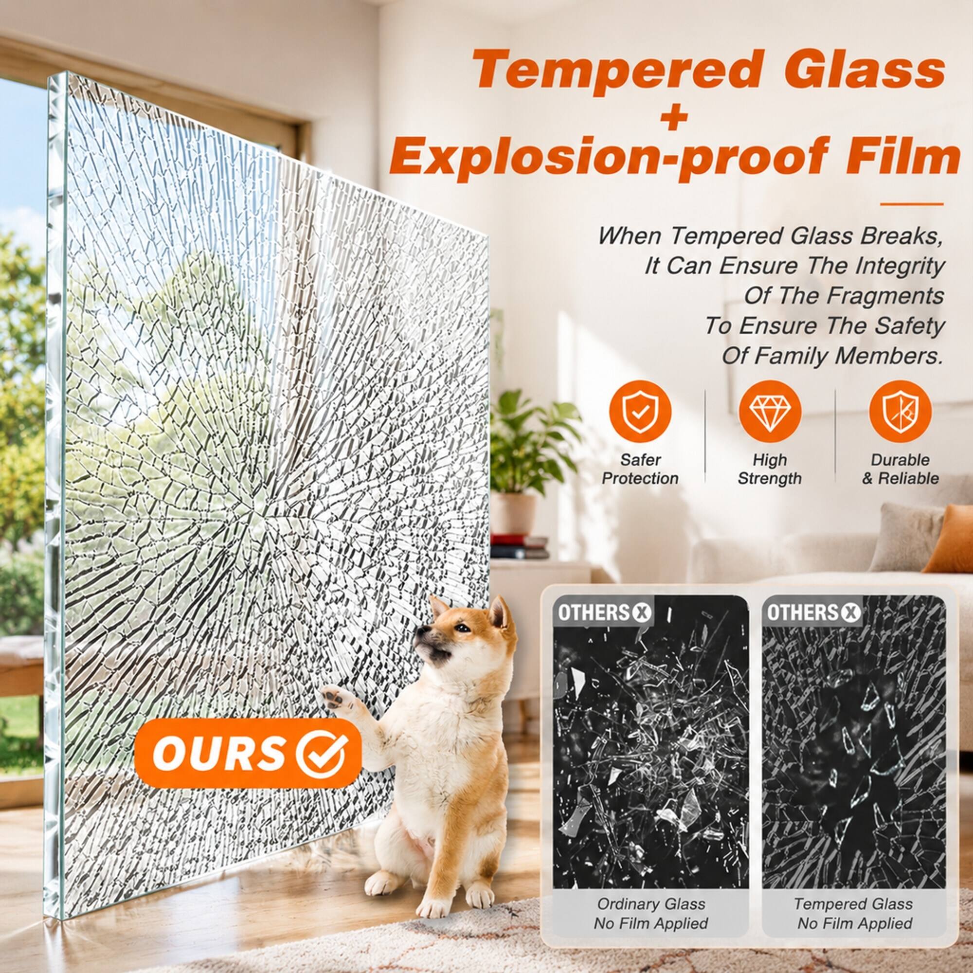 Tempered Glass + Explosion-proof Film

When Tempered Glass Breaks, It Can Ensure The Integrity Of The Fragments To Ensure The Safety Of Family Members.

Safer Protection
High Strength
Durable & Reliable

OTHERS X
OTHERS X
OURS

Ordinary Glass No Film Applied
Tempered Glass No Film Applied