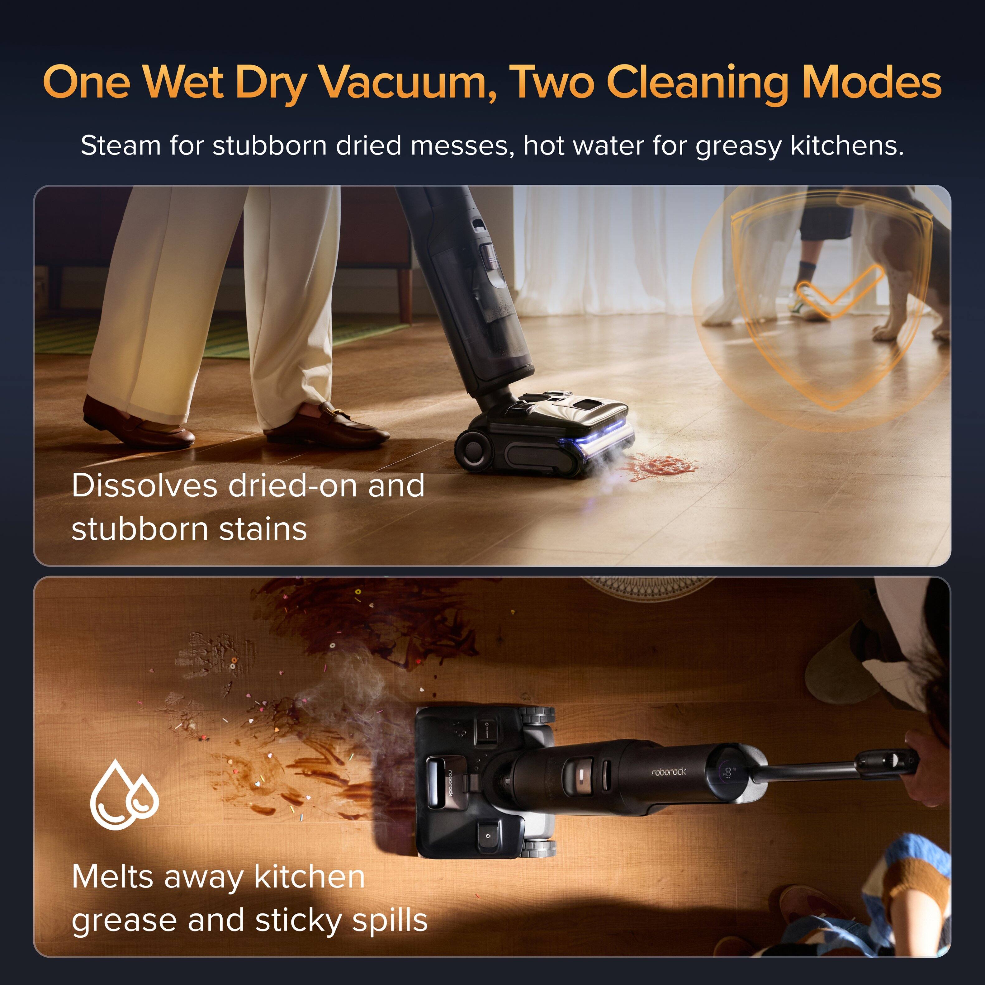 One Wet Dry Vacuum, Two Cleaning Modes  
Steam for stubborn dried messes, hot water for greasy kitchens.  
Dissolves dried-on and stubborn stains  
Melts away kitchen grease and sticky spills
