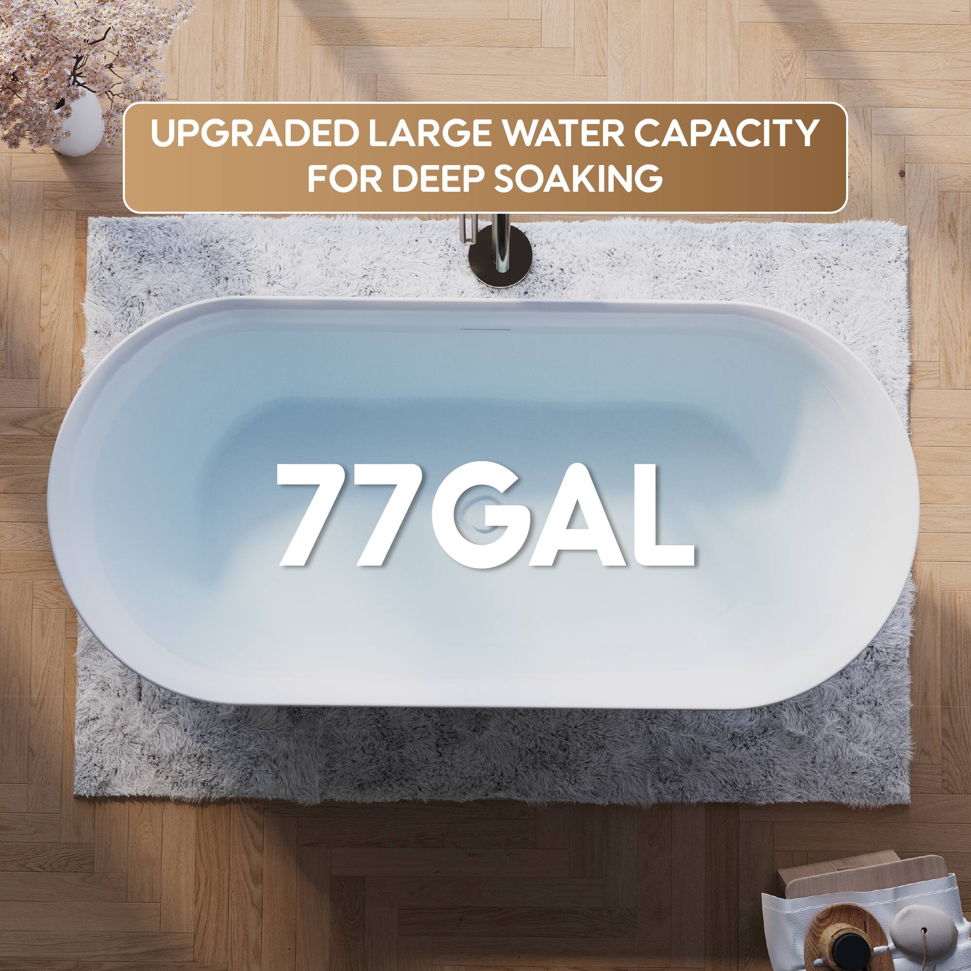 UPGRADED LARGE WATER CAPACITY FOR DEEP SOAKING  
77 GAL