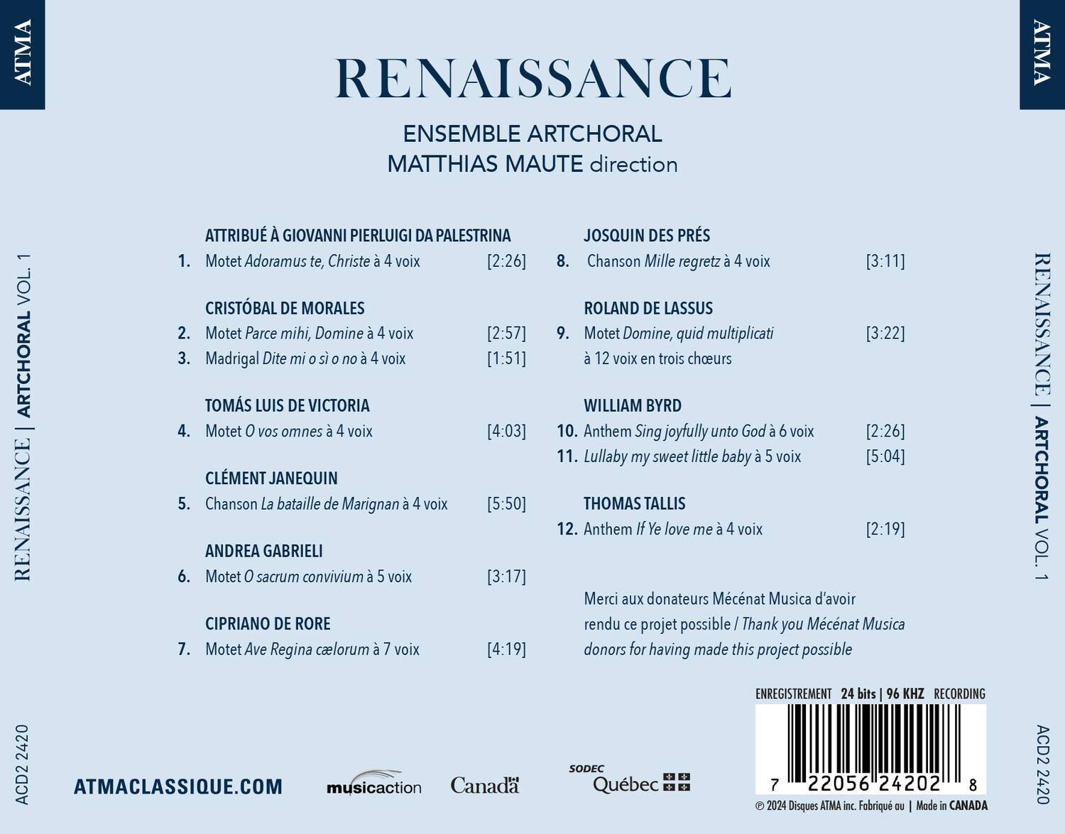 **ATMA VOL. 1**

**RENAISSANCE**

**ENSEMBLE ARTCHORAL**

**MATTHIAS MAUTE direction**

**ATTRIBUÉ À GIOVANNI PIERLUIGI DA PALESTRINA**

1. Motet Adoramus te, Christe à 4 voix [2:26]

**JOSQUIN DES PRÉS**

8. Chanson Mille regretz à 4 voix [3:11]

**CRISTÓBAL DE MORALES**

2. Motet Parce mihi, Domine à 4 voix [2:57]

**ROLAND DE LASSUS**

9. Motet Domine, quid multiplicati à 12 voix en trois choeurs [3:22]

**TOMÁS LUIS DE VICTORIA**

3. Madrigal Dite mi s no à 4 voix [1:51]

**WILLIAM BYRD**

10. Anthem Sing joyfully unto God à 6 voix [2:26]

11. Lullaby my sweet little baby à 5 voix [5:04]

**CLEMENT J