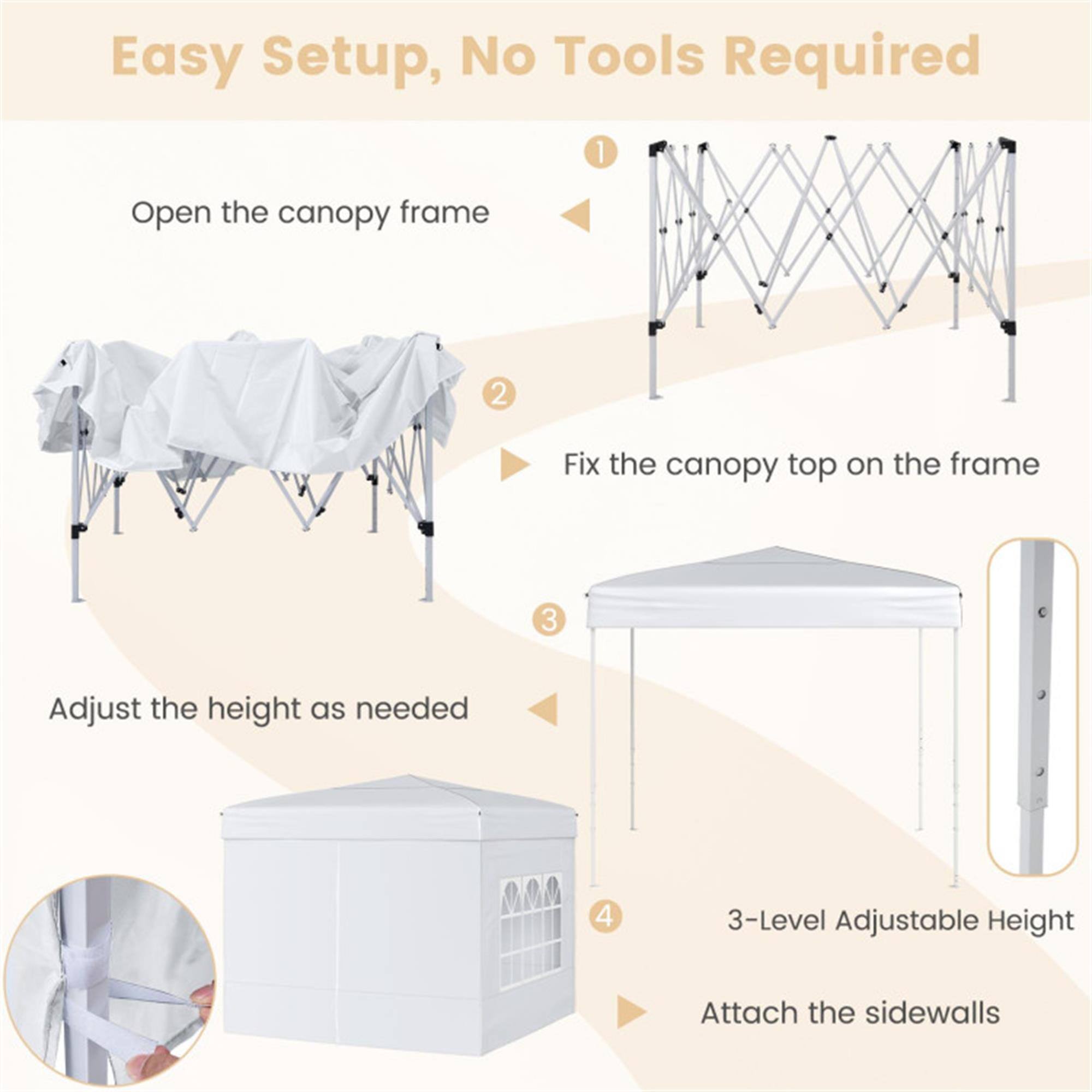 Easy Setup, No Tools Required

1. Open the canopy frame
2. Fix the canopy top on the frame
3. Adjust the height as needed
4. 3-Level Adjustable Height
5. Attach the sidewalls