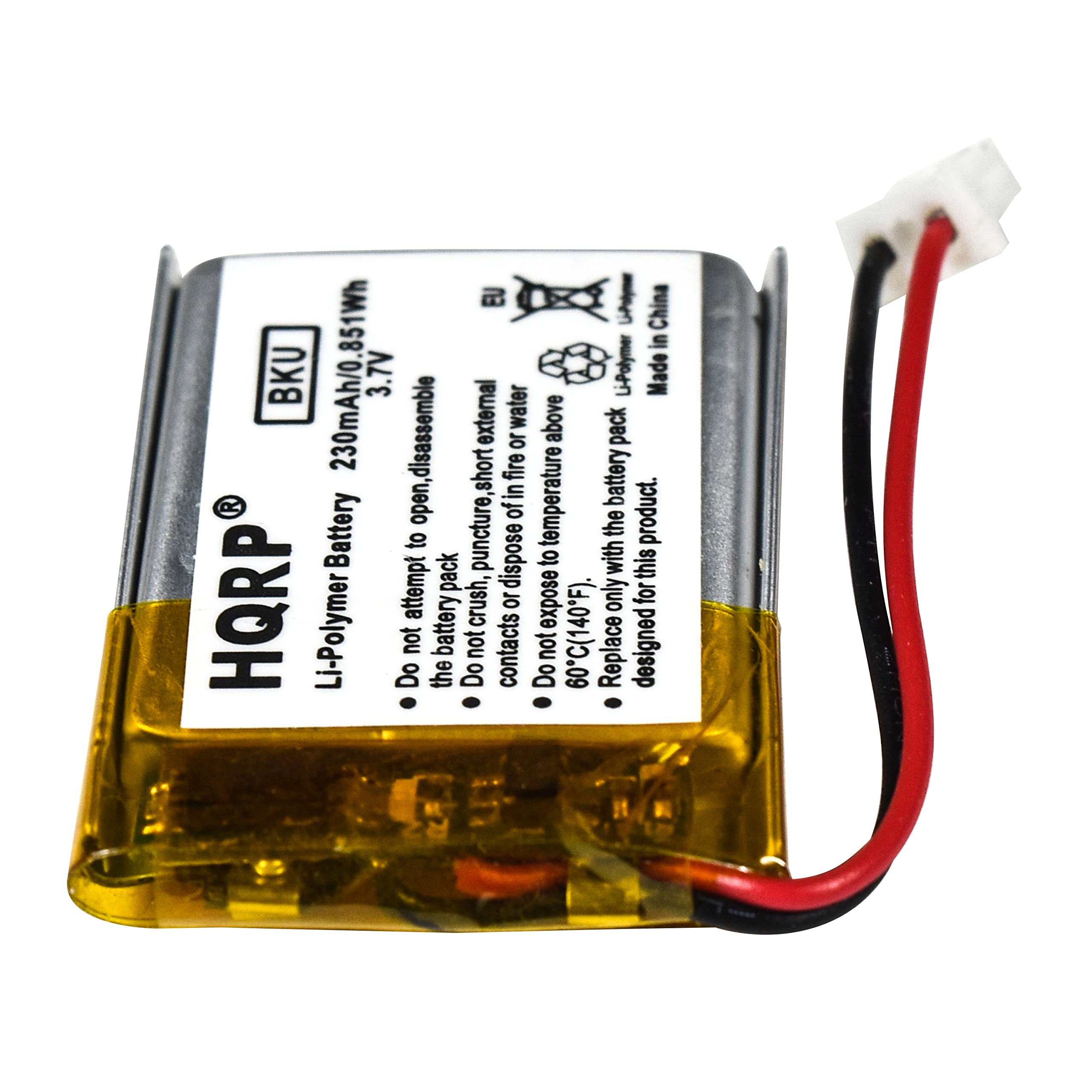 HQRP® Li-Polymer Battery  
230mAh/0.851Wh  
3.7V  
BKU  

- Do not attempt to open, disassemble or expose to fire.  
- Do not crush, puncture or dispose of in fire.  
- Do not expose to temperature above 60°C (140°F).  
- Do not place to temperature below -20°C (-4°F).  
- Do not short the battery terminals.  
- Do not dispose of in water or external fire.  
- Do not attempt to charge with external charger.  
- Do not attempt to repair or modify.  
- Do not expose to high temperature.  
- Do not dispose of in fire.  
- Do not attempt to open, disassemble or expose to fire.  
- Do not crush, puncture or dispose of in fire.  
- Do not expose to temperature above 60°C (140°F).  

Made in China  

EU  
Li-Polymer Battery pack  
Designed for this product.
