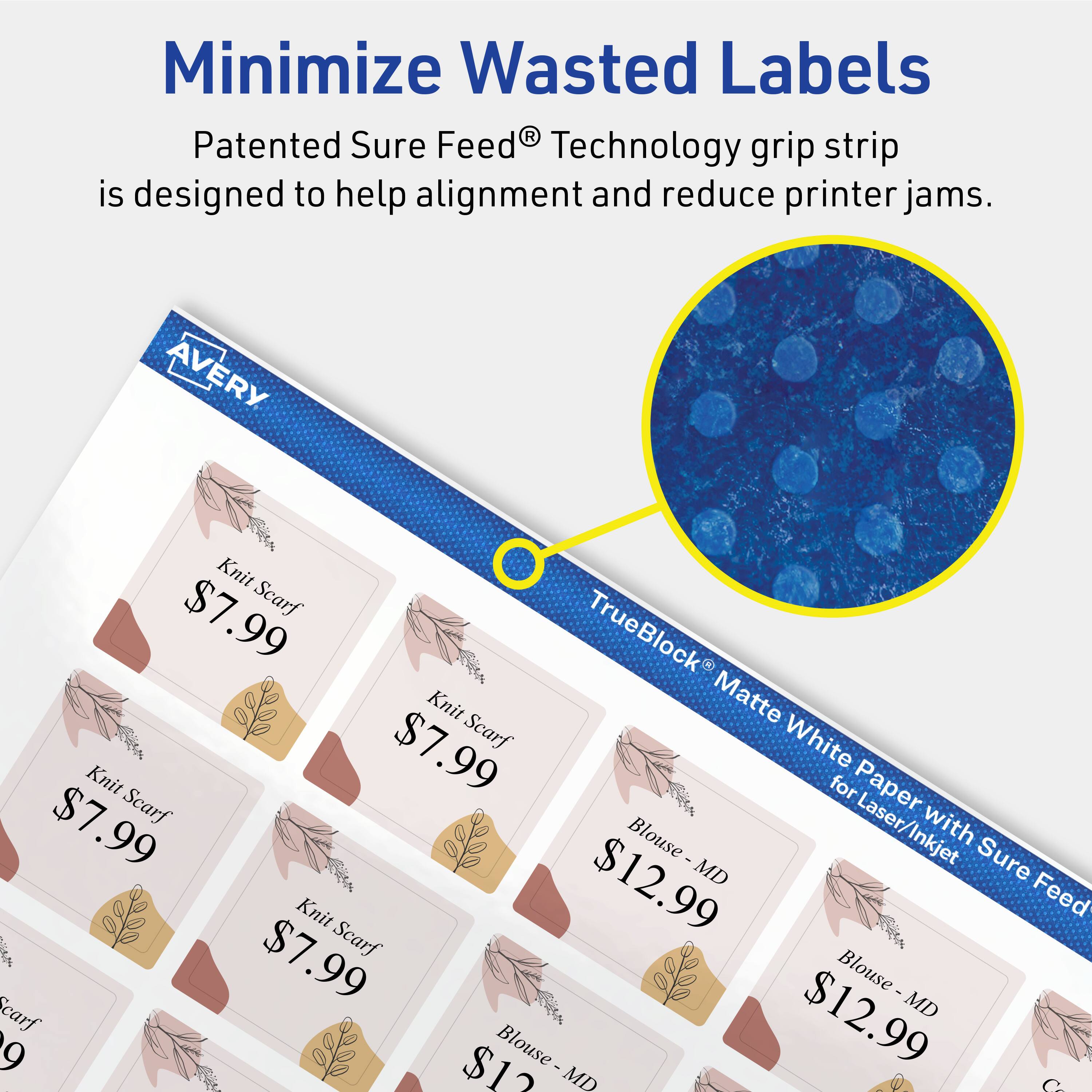 Minimize Wasted Labels

Patented Sure Feed® Technology grip strip is designed to help alignment and reduce printer jams.

AVERY
- Knit Scarf $7.99
- TrueBlock Knit Matte $7.99
- Scarf White Knit for Paper $7.99
- Scarf Laser/Inkjet with Blouse $12.99
- MD Knit Feed $7.99
- Scarf Blouse $12.99
- MD Blouse $12.99
- MD Blouse $12.99