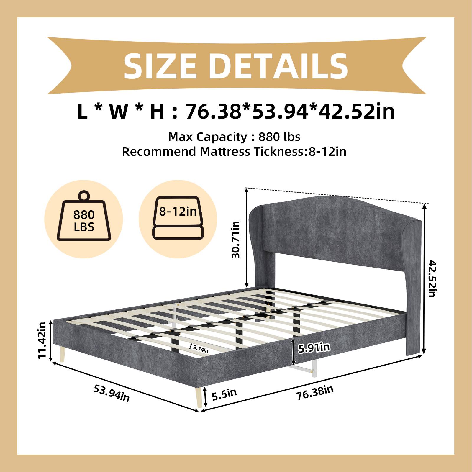 SIZE DETAILS  
L * W * H: 76.38 * 53.94 * 42.52in  
Max Capacity: 880 lbs  
Recommend Mattress Thickness: 8-12in  

880 LBS  
8-12in  

30.71in  
5.91in  
42.52in  
5.5in  
76.38in