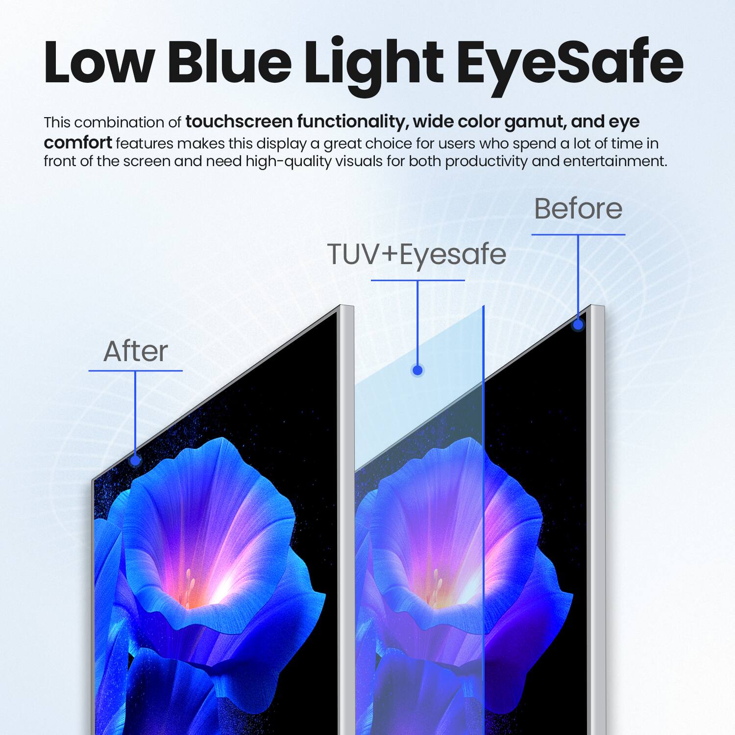 Low Blue Light EyeSafe

This combination of touchscreen functionality, wide color gamut, and eye comfort features makes this display a great choice for users who spend a lot of time in front of the screen and need high-quality visuals for both productivity and entertainment.

Before

After

TUV+Eyesafe