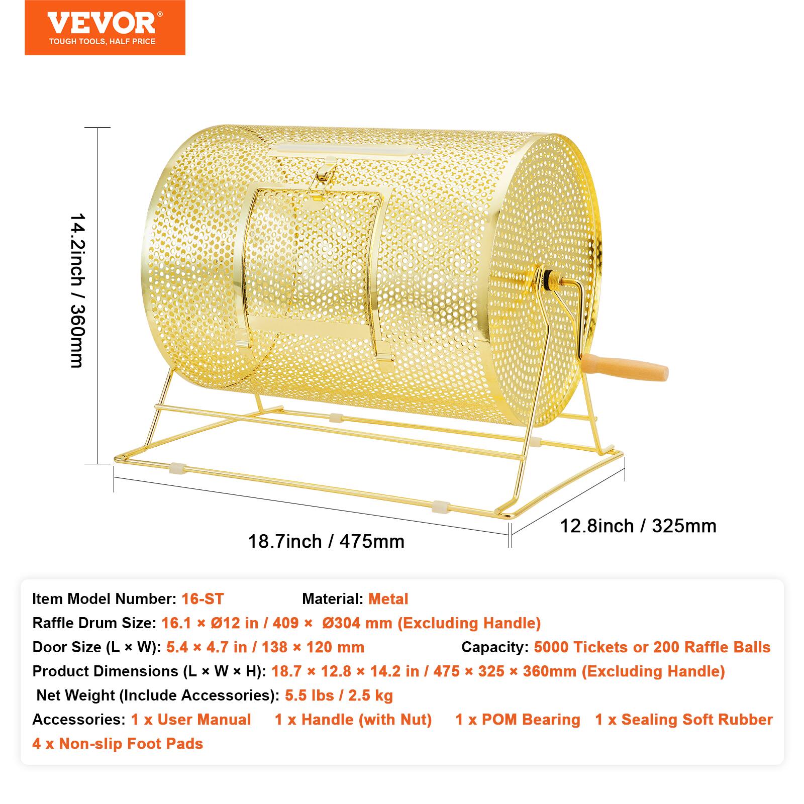 VEVOR TOUGH TOOLS HALF PRICE

14.2 inch / 360mm  
18.7 inch / 475mm  
12.8 inch / 325mm

Item Model Number: 16-ST  
Material: Metal  
Raffle Drum Size: 16.1 x 12 in / 409 x 304 mm (Excluding Handle)  
Door Size (L x W): 5.4 x 4.7 in / 138 x 120 mm  
Capacity: 5000 Tickets or 200 Raffle Balls  
Product Dimensions (L x W x H): 18.7 x 12.8 x 14.2 in / 475 x 325 x 360mm (Excluding Handle)  
Net Weight (Include Accessories): 5.5 lbs / 2.5 kg  

Accessories:  
1 x User Manual  
1 x Handle (with Nut)  
1 x POM Bearing  
1 x Sealing Soft Rubber  
4 x Non-slip Foot Pads