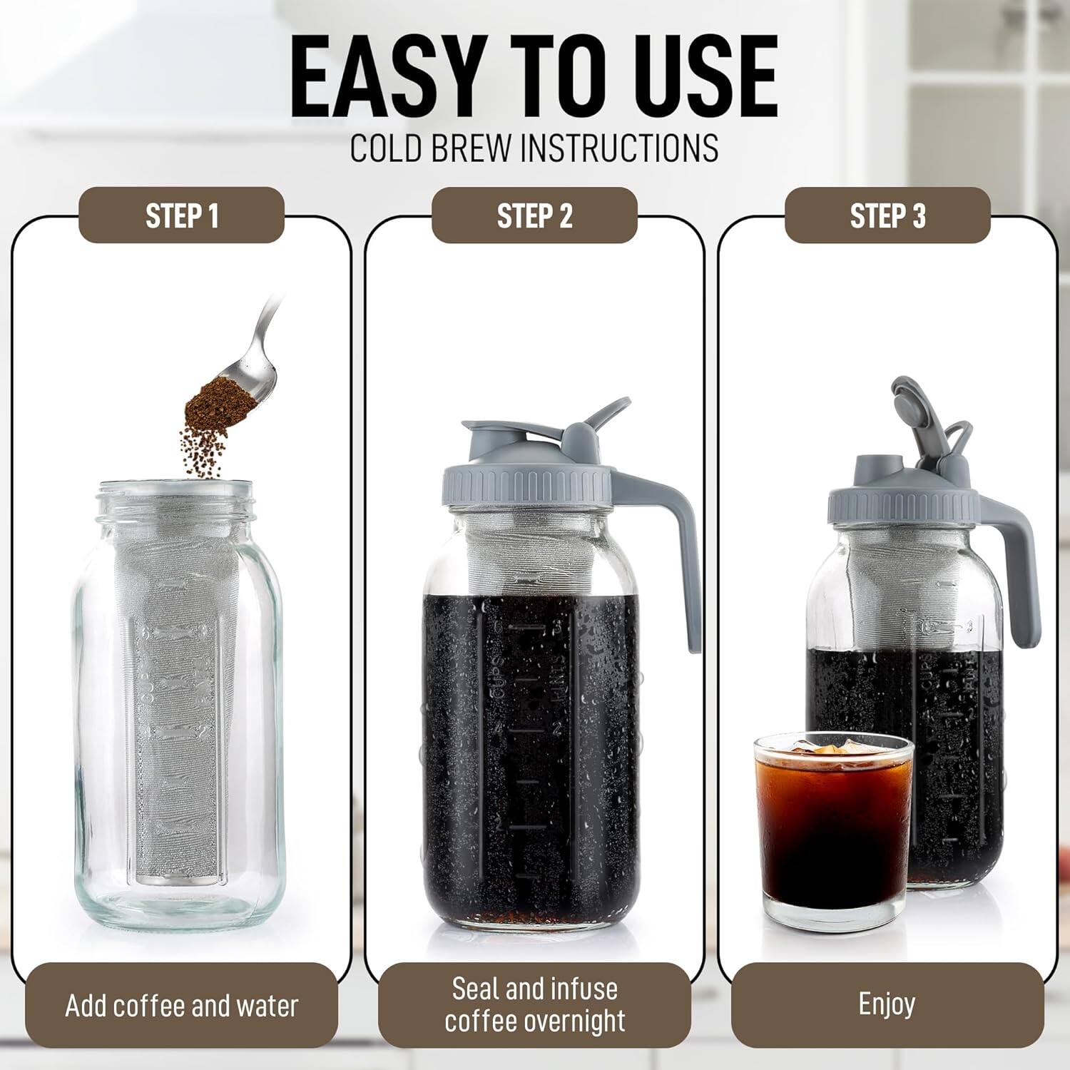 EASY TO USE  
COLD BREW INSTRUCTIONS  

STEP 1  
Add coffee and water  

STEP 2  
Seal and infuse coffee overnight  

STEP 3  
Enjoy