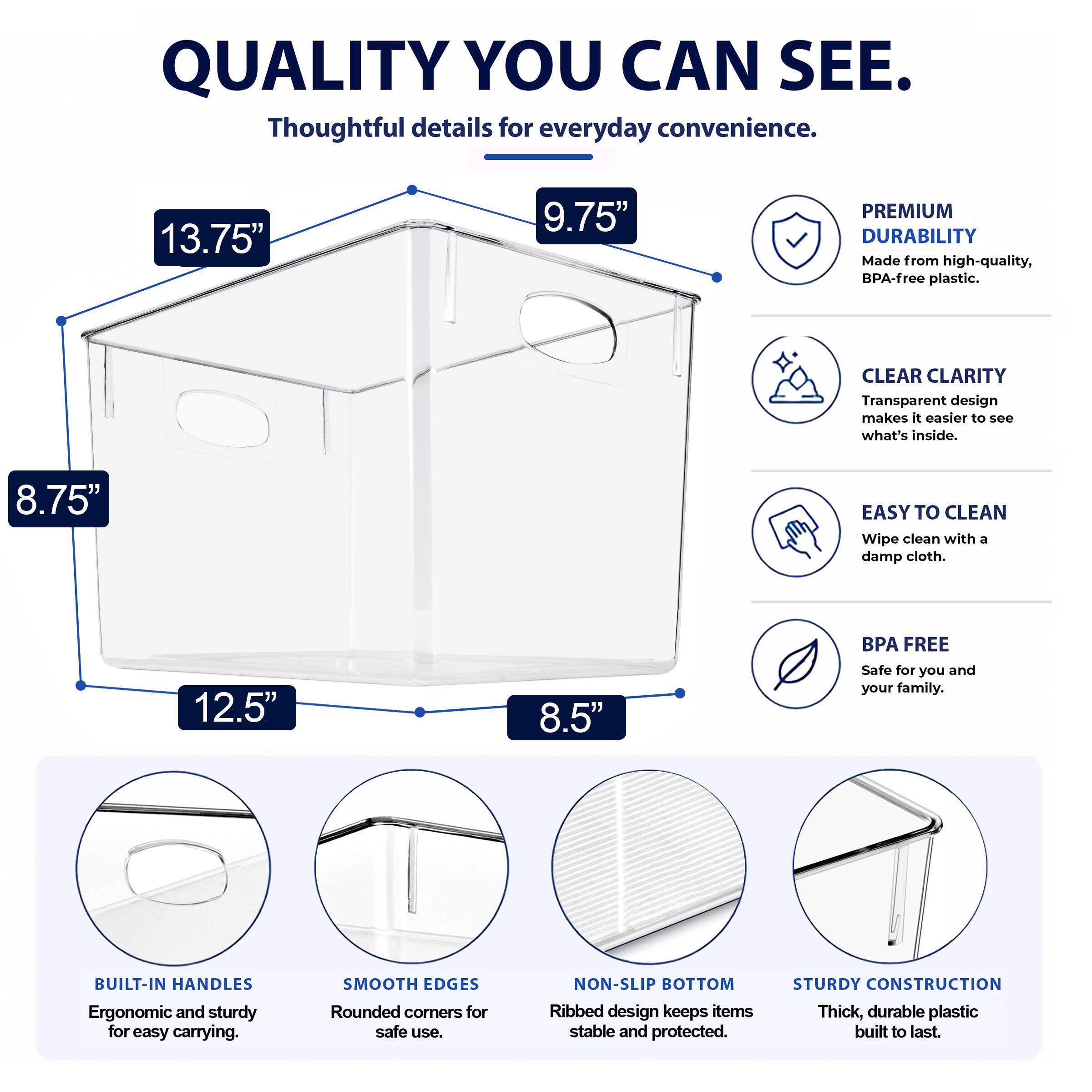QUALITY YOU CAN SEE. Thoughtful details for everyday convenience. 13.75" 9.75" PREMIUM DURABILITY Made from high-quality, BPA-free plastic. CLEAR CLARITY Transparent design makes it easier to see what's inside. 8.75" EASY TO CLEAN Wipe clean with a damp cloth. 12.5" 8.5" BPA FREE Safe for you and your family. BUILT-IN HANDLES Ergonomic and sturdy for easy carrying. SMOOTH EDGES Rounded corners for safe use. NON-SLIP BOTTOM Ribbed design keeps items stable and protected. STURDY CONSTRUCTION Thick, durable plastic built to last.