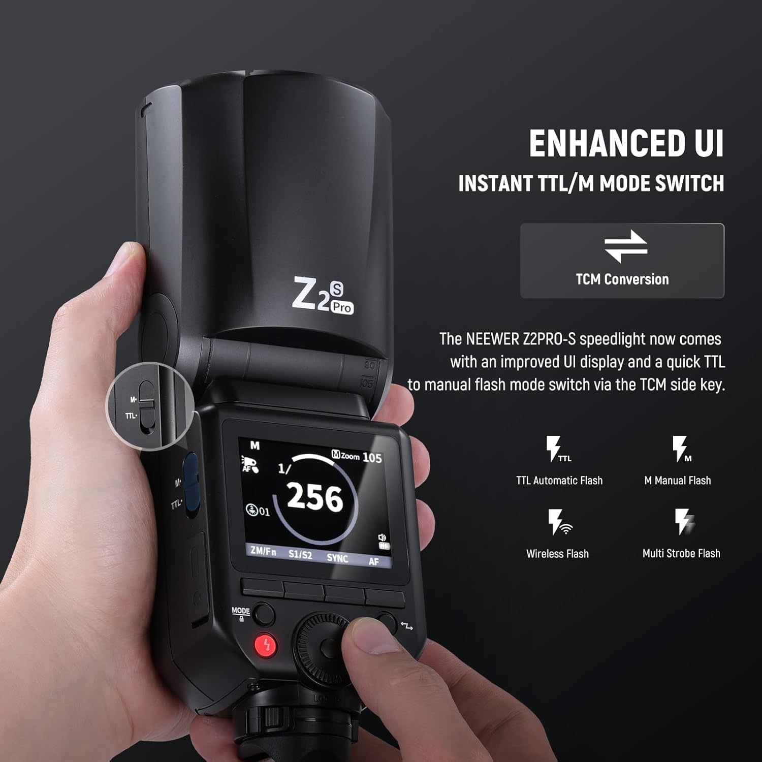 ENHANCED UI  
INSTANT TTL/M MODE SWITCH  

The NEEWER Z2PRO-S speedlight now comes with an improved UI display and a quick TTL to manual flash mode switch via the TCM side key.  

TCM Conversion  

TTL Automatic Flash  
M Manual Flash  
Wireless Flash  
Multi Strobe Flash  

MODE  
Z2 Pro  
M  
1/256  
256  
ZOOM 105  
2M/Fr  
S1/S2  
SYNC  
AF