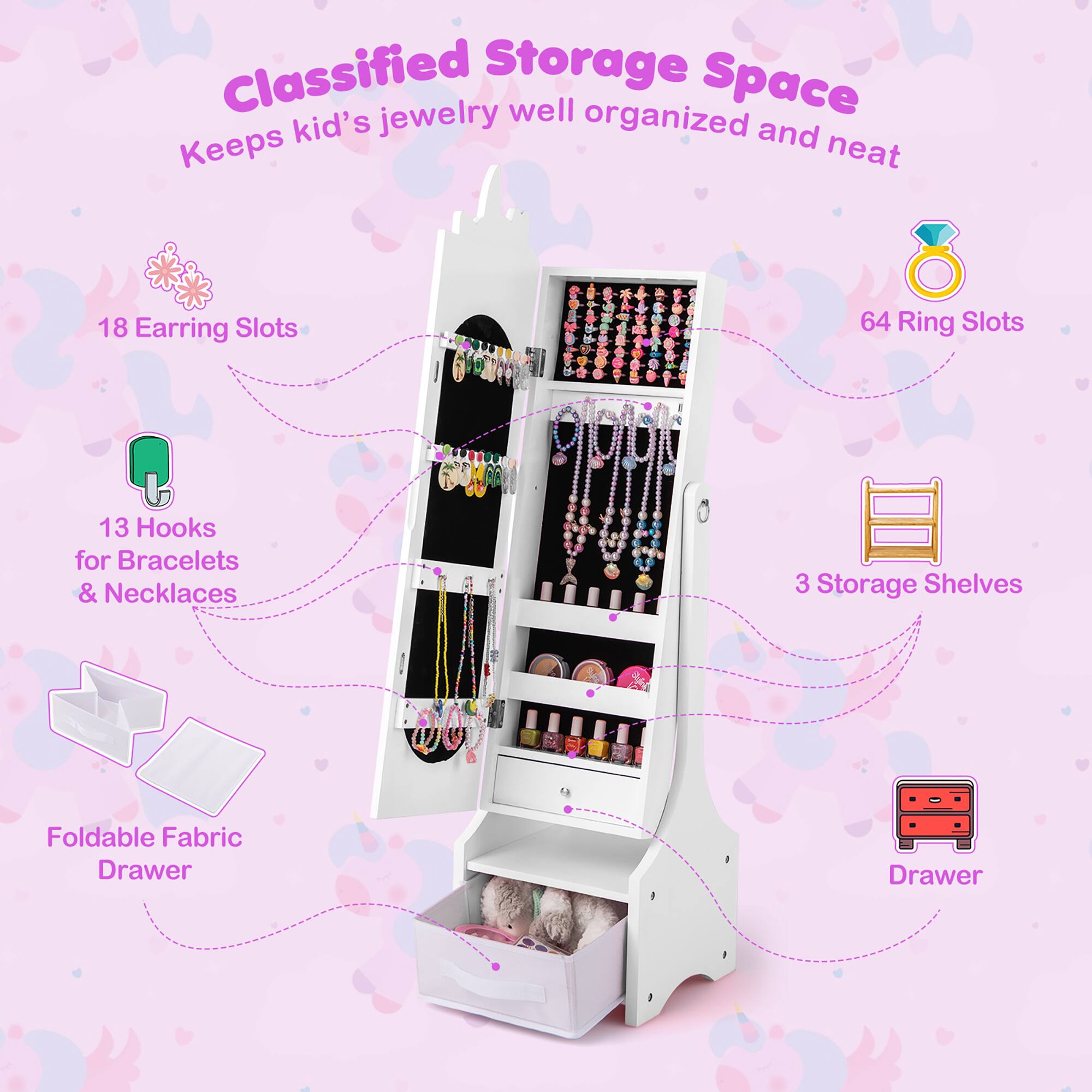 Classified Storage Space  
Keeps kid's jewelry well organized and neat

- 18 Earring Slots
- 64 Ring Slots
- 13 Hooks for Bracelets & Necklaces
- 3 Storage Shelves
- Foldable Fabric Drawer
- Drawer