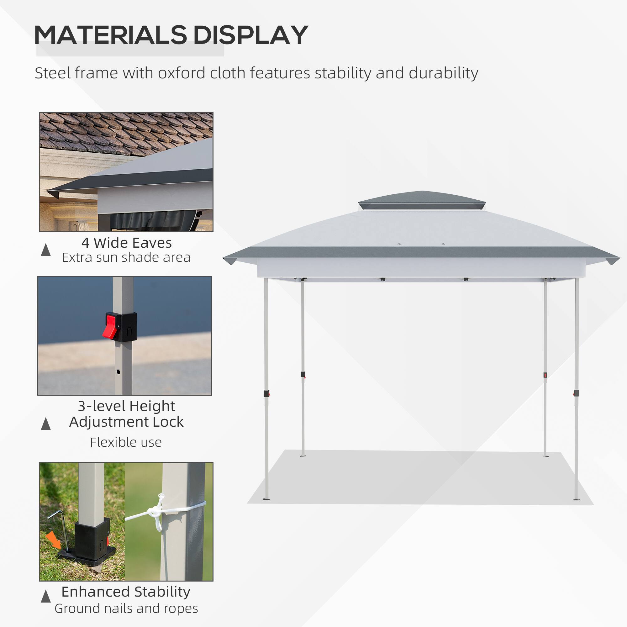 MATERIALS DISPLAY
Steel frame with oxford cloth features stability and durability
4 Wide Eaves
Extra sun shade area
3-level Height Adjustment Lock
Flexible use
Enhanced Stability
Ground nails and ropes