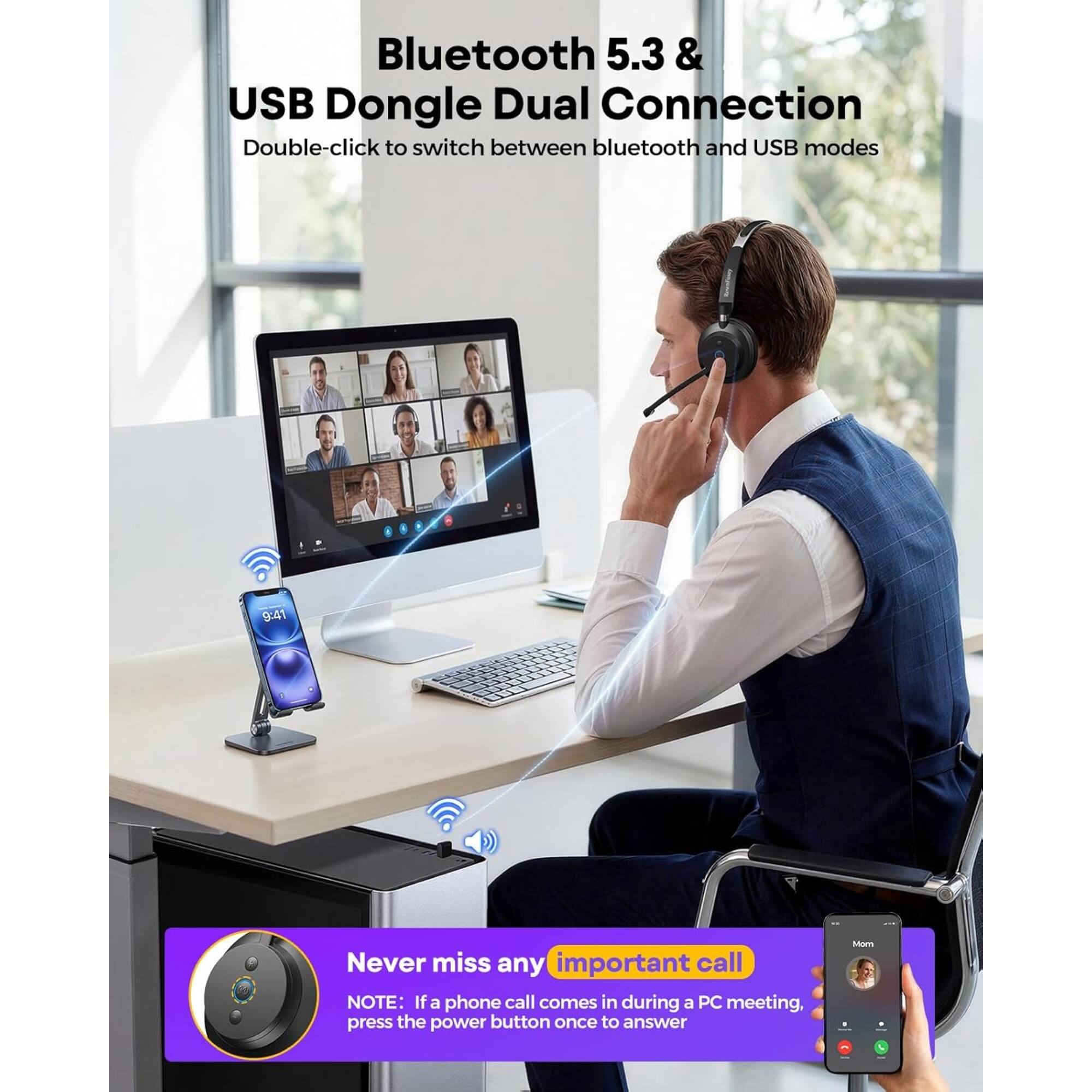 Bluetooth 5.3 & USB Dongle Dual Connection  
Double-click to switch between bluetooth and USB modes  

Never miss any important call  
NOTE: If a phone call comes in during a PC meeting, press the power button once to answer