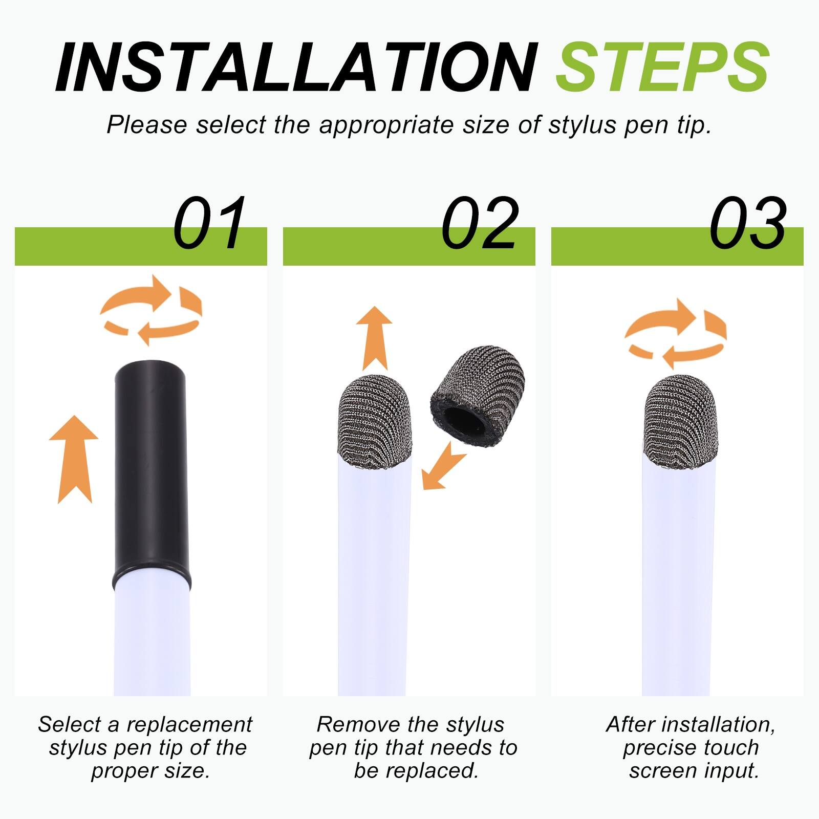 INSTALLATION STEPS  
Please select the appropriate size of stylus pen tip.  

01  
Select a replacement stylus pen tip of the proper size.  

02  
Remove the stylus pen tip that needs to be replaced.  

03  
After installation, precise touch screen input.