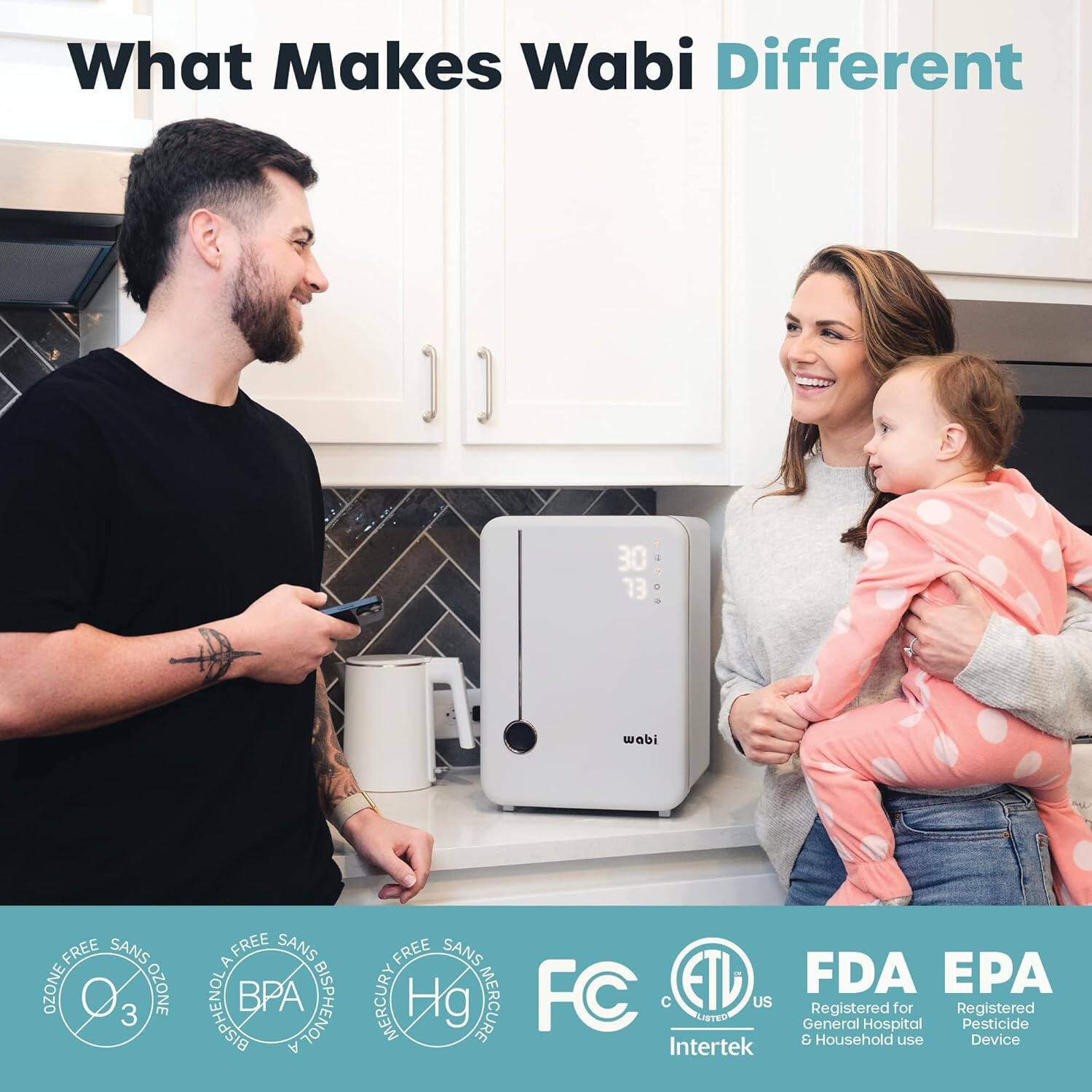 What Makes Wabi Different

- 30 EL
- wabi
- 1 d
- FREE SANS
- OZONE
- BISPHENOL A FREE
- BPA FREE
- SANS MERCURY
- MERCURE
- FC
- ETL
- US
- General Registered Hospital for Registered Pesticide & Household use
- Device
- Intertek
- FDA
- EPA
- Registered for General Hospital & Household use
- Registered pesticide Device