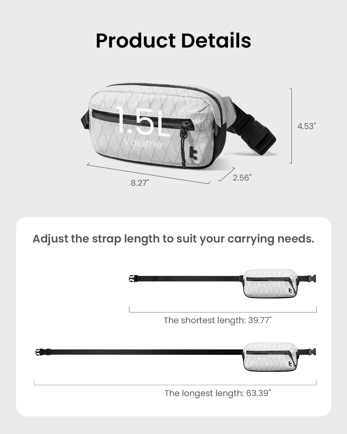 Product Details:
1.5L Volume
4.53" 8.27" 2.56"
Adjust the strap length to suit your carrying needs.
The shortest length: 39.77"
The longest length: 63.39"