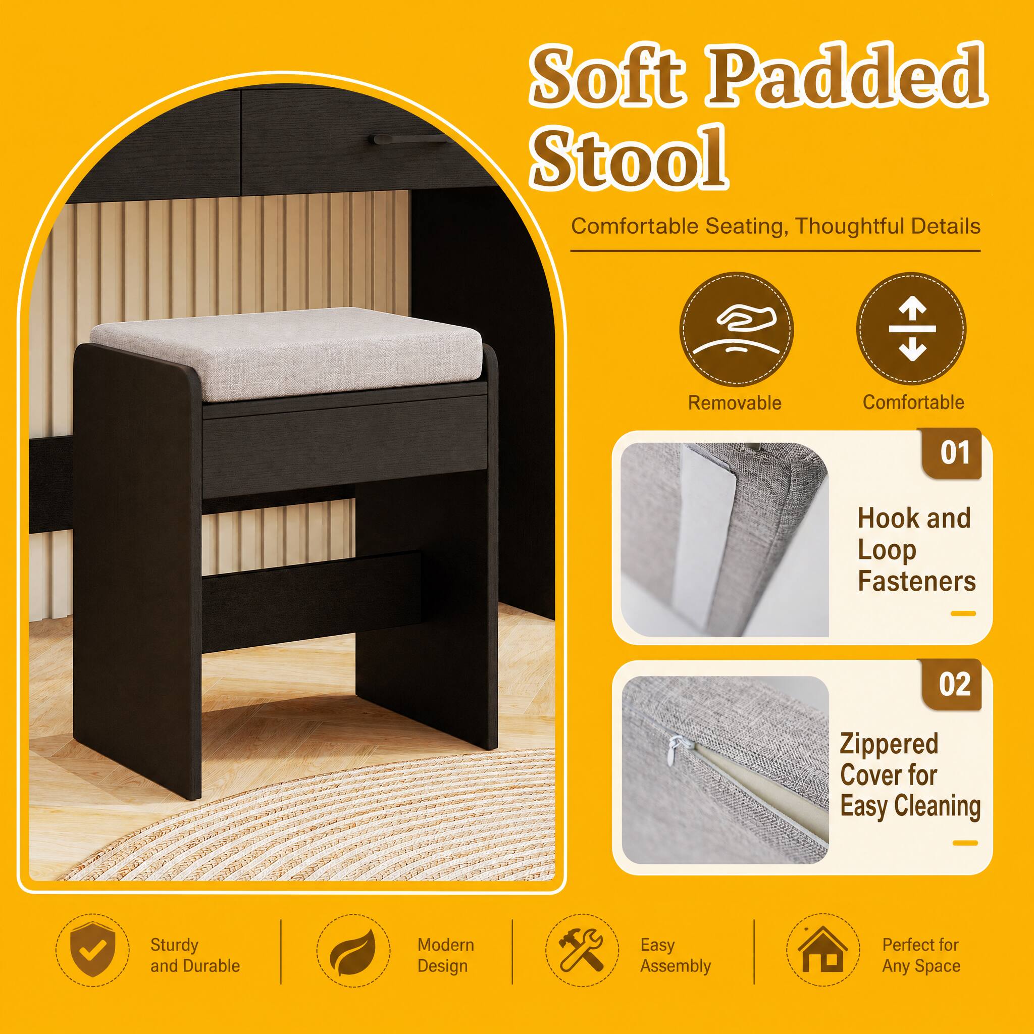 Soft Padded Stool  
Comfortable Seating, Thoughtful Details

- Removable
- Comfortable

01  
Hook and Loop Fasteners

02  
Zippered Cover for Easy Cleaning

Sturdy and Durable  
Modern Design  
Easy Assembly  
Perfect for Any Space