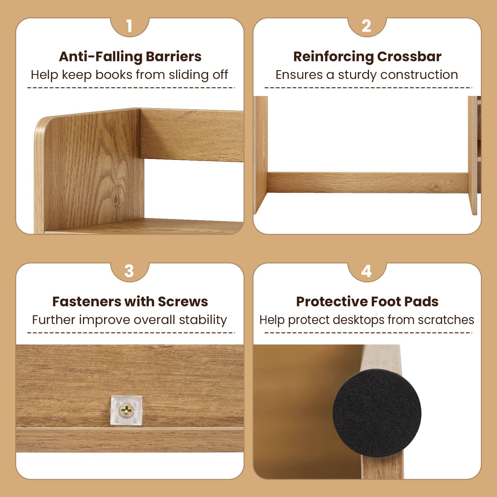 1. Anti-Falling Barriers
   - Help keep books from sliding off

2. Reinforcing Crossbar
   - Ensures a sturdy construction

3. Fasteners with Screws
   - Further improve overall stability

4. Protective Foot Pads
   - Help protect desktops from scratches