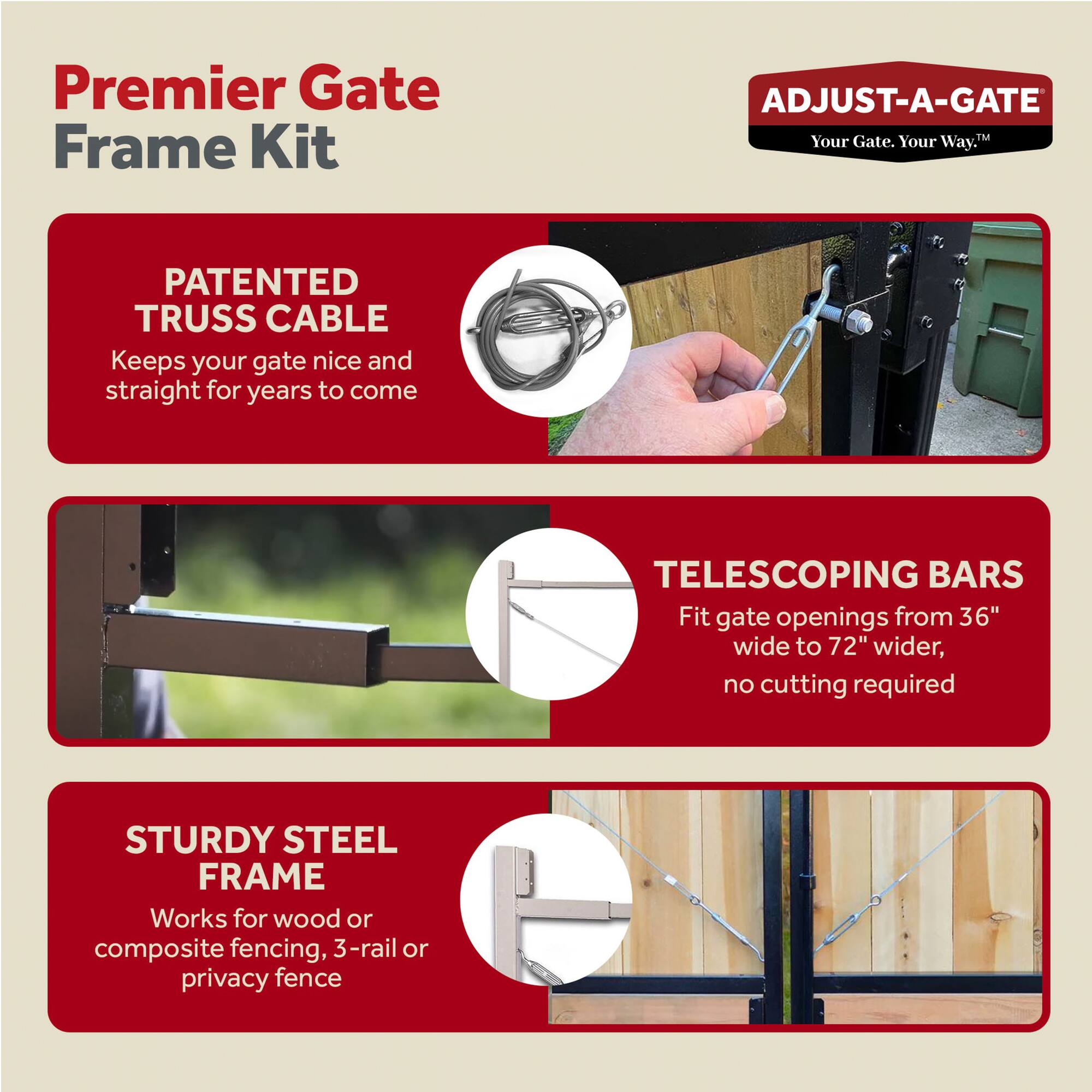 Premier Gate Frame Kit

ADJUST-A-GATE  
Your Gate. Your Way.

PATENTED TRUSS CABLE  
Keeps your gate nice and straight for years to come

TELESCOPING BARS  
Fit gate openings from 36" wide to 72" wider, no cutting required

STURDY STEEL FRAME  
Works for wood or composite fencing, 3-rail or privacy fence
