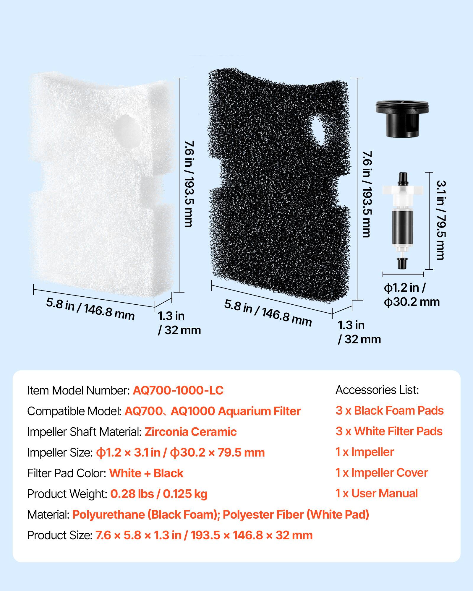 5.8 in / 146.8 mm  
7.6 in / 193.5 mm  
1.3 in / 32 mm  

Item Model Number: AQ700-1000-LC  
Accessories List:  
Compatible Model: AQ700, AQ1000 Aquarium Filter  
3 x Black Foam Pads  
3 x White Filter Pads  
1 x Impeller  
1 x Impeller Cover  
1 x User Manual  

Impeller Shaft Material: Zirconia Ceramic  
Impeller Size: 1.2 x 3.1 in / 30.2 x 79.5 mm  
Filter Pad Color: White + Black  

Product Weight: 0.28 lbs / 0.125 kg  
Material: Polyurethane (Black Foam); Polyester Fiber (White Pad)  
Product Size: 7.6 x 5.8 x 1.3 in / 193.5 x 146.8 x 32 mm