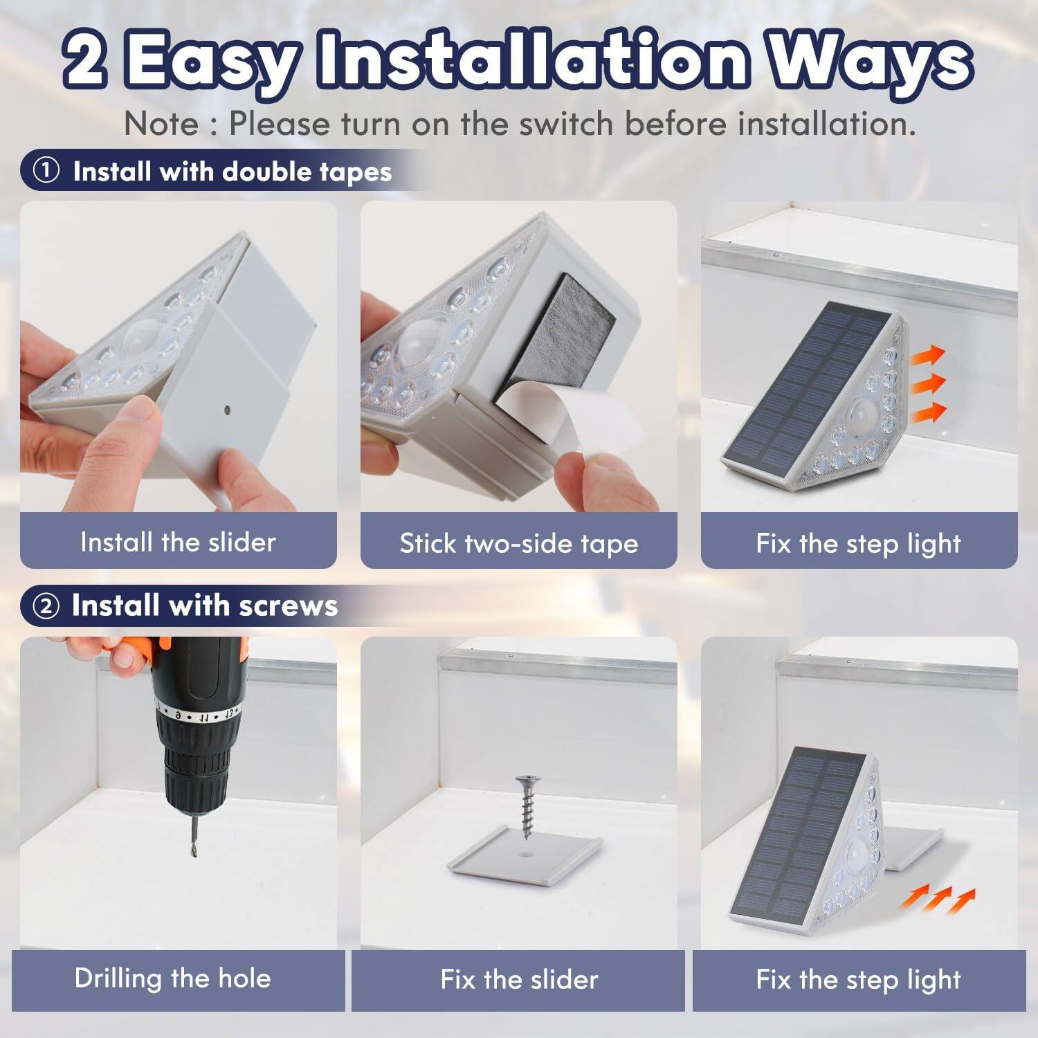 2 Easy Installation Ways  
Note: Please turn on the switch before installation.

1. Install with double tapes  
   - Install the slider  
   - Stick two-side tape  
   - Fix the step light

2. Install with screws  
   - Drilling the hole  
   - Fix the slider  
   - Fix the step light