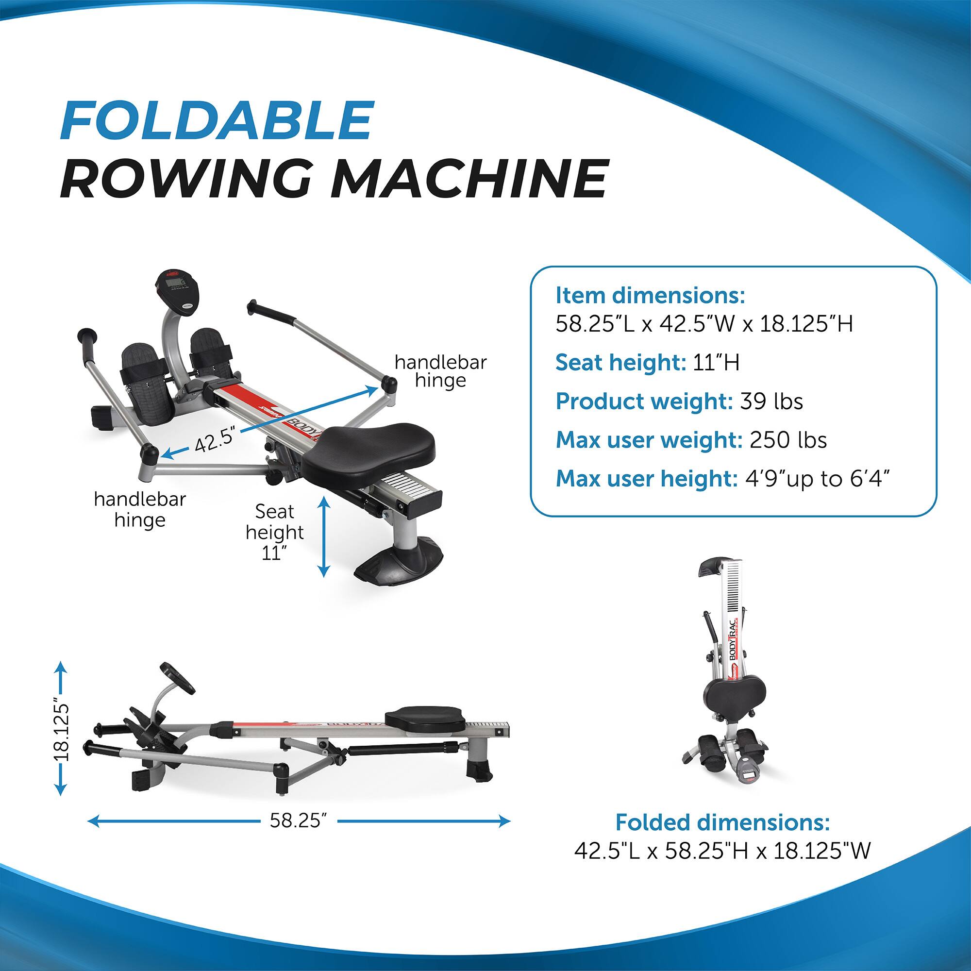 FOLDABLE ROWING MACHINE

Item dimensions:
58.25"L x 42.5"W x 18.125"H

Seat height: 11"H

Product weight: 39 lbs

Max user weight: 250 lbs

Max user height: 4'9" up to 6'4"

Folded dimensions:
42.5"L x 58.25"H x 18.125"W

Handlebar hinge
Seat hinge height 11"
Handlebar hinge