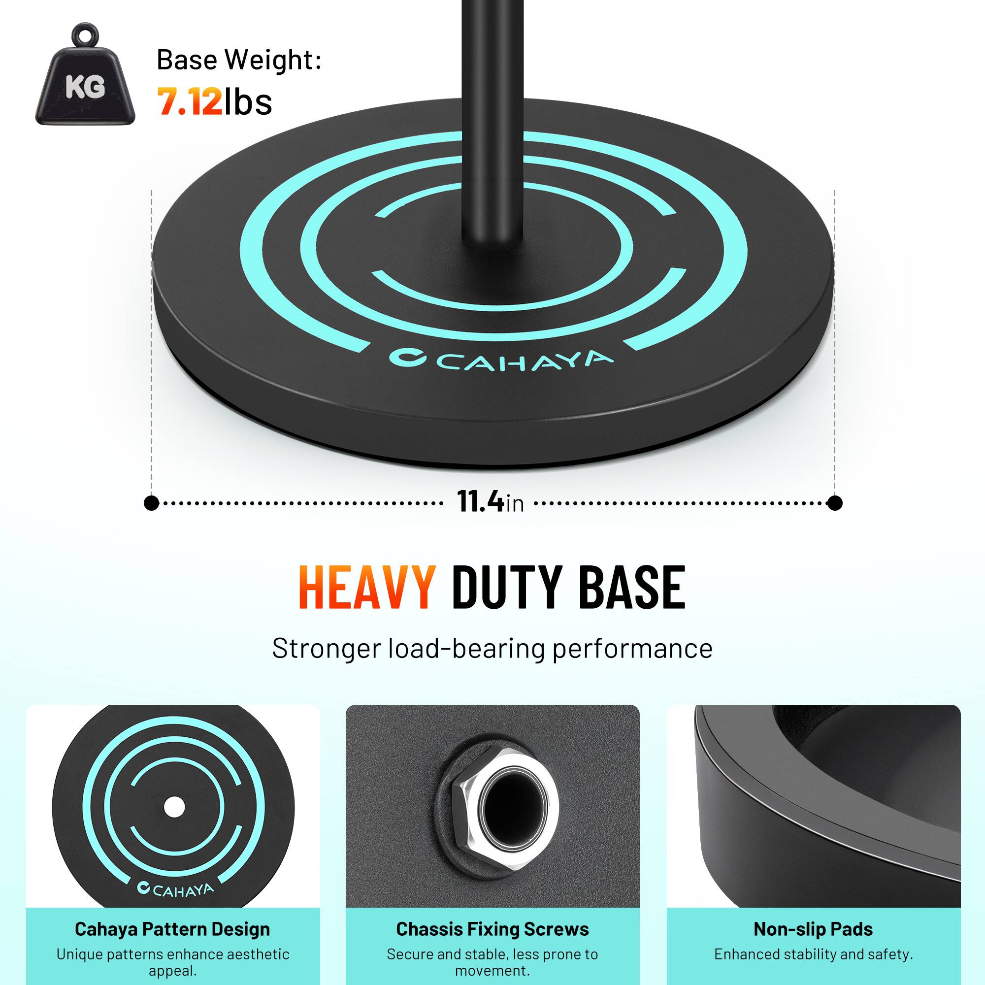 Base Weight: 7.12lbs  
CAHAYA 11.4in HEAVY DUTY BASE  
Stronger load-bearing performance  

Cahaya Pattern Design  
Unique patterns enhance aesthetic appeal.  

Chassis Fixing Screws  
Secure and stable, less prone to movement.  

Non-slip Pads  
Enhanced stability and safety.