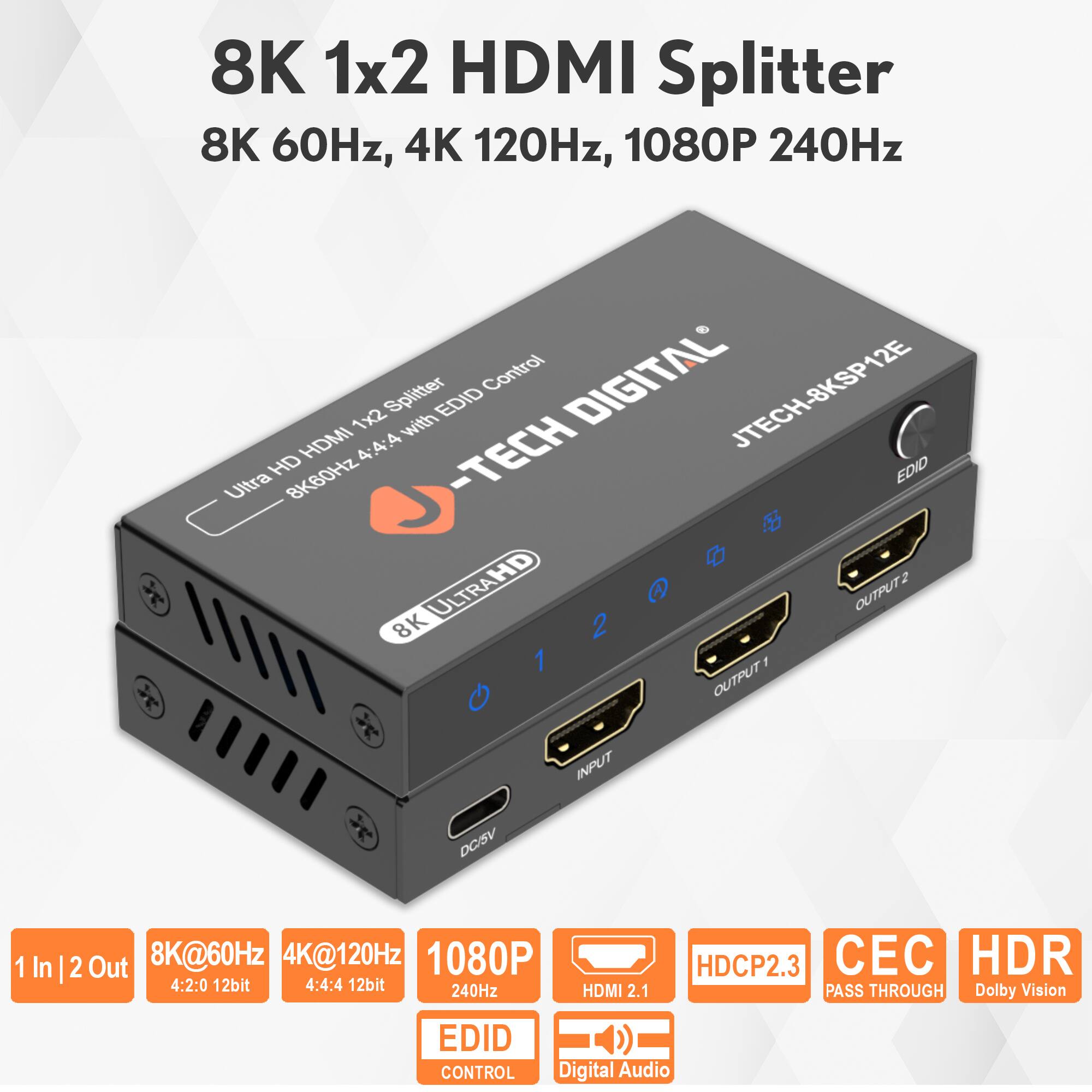 8K 1x2 HDMI Splitter  
8K 60Hz, 4K 120Hz, 1080P 240Hz  

JTECH-8KSP12E  

Ultra HD HDMI 1x2 Splitter with EDID Control  
8K60Hz 4:4:4 12bit  

1 In | 2 Out  
8K@60Hz 4:2:0 12bit  
4K@120Hz 4:4:4 12bit  
1080P 240Hz  

HDMI 2.1  
HDCP2.3  
CEC Pass Through  
HDR Dolby Vision  
EDID Control  
Digital Audio
