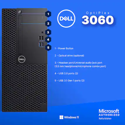 OptiPlex 3060
1 - Power Button
2 - Optical drive (optional)
3 - Headset port/Universal audio jack port (3.5 mm headphone/microphone combo port)
4 - USB 2.0 ports (2)
5 - USB 3.1 Gen 1 ports (2)
Microsoft Windows 11
Microsoft AUTHORIZED Refurbisher