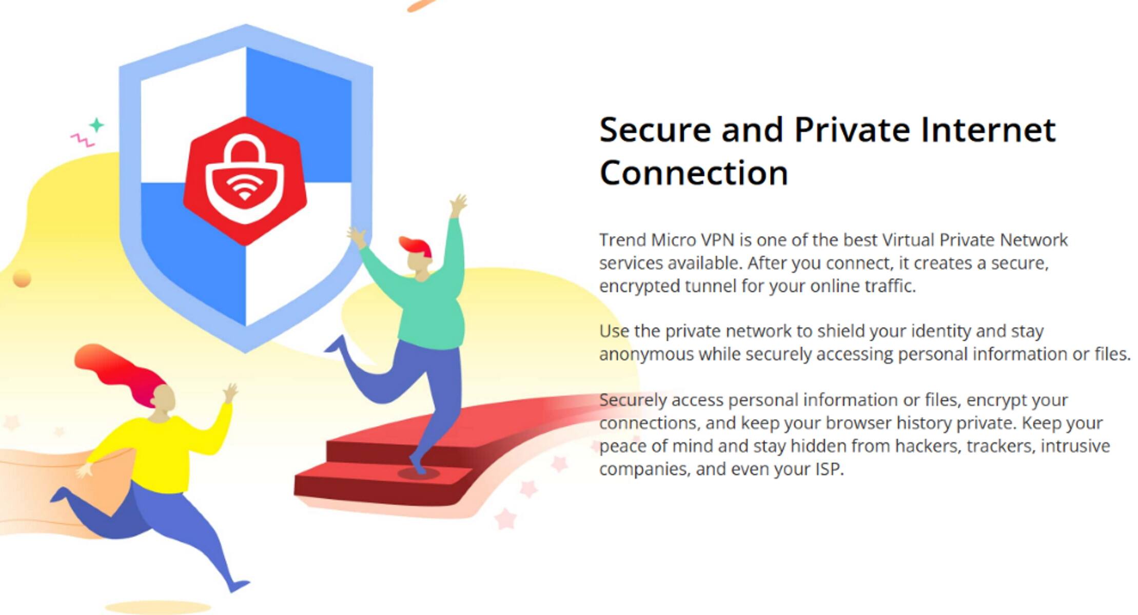 Secure and Private Internet Connection Trend Micro VPN is one of the best Virtual Private Network services available. After you connect, it creates a secure, encrypted tunnel for your online traffic. Use the private network to shield your identity and stay anonymous while securely accessing personal information or files. Securely access personal information or files, encrypt your connections, and keep your browser history private. Keep your peace of mind and stay hidden from hackers, trackers, intrusive companies, and even your ISP.