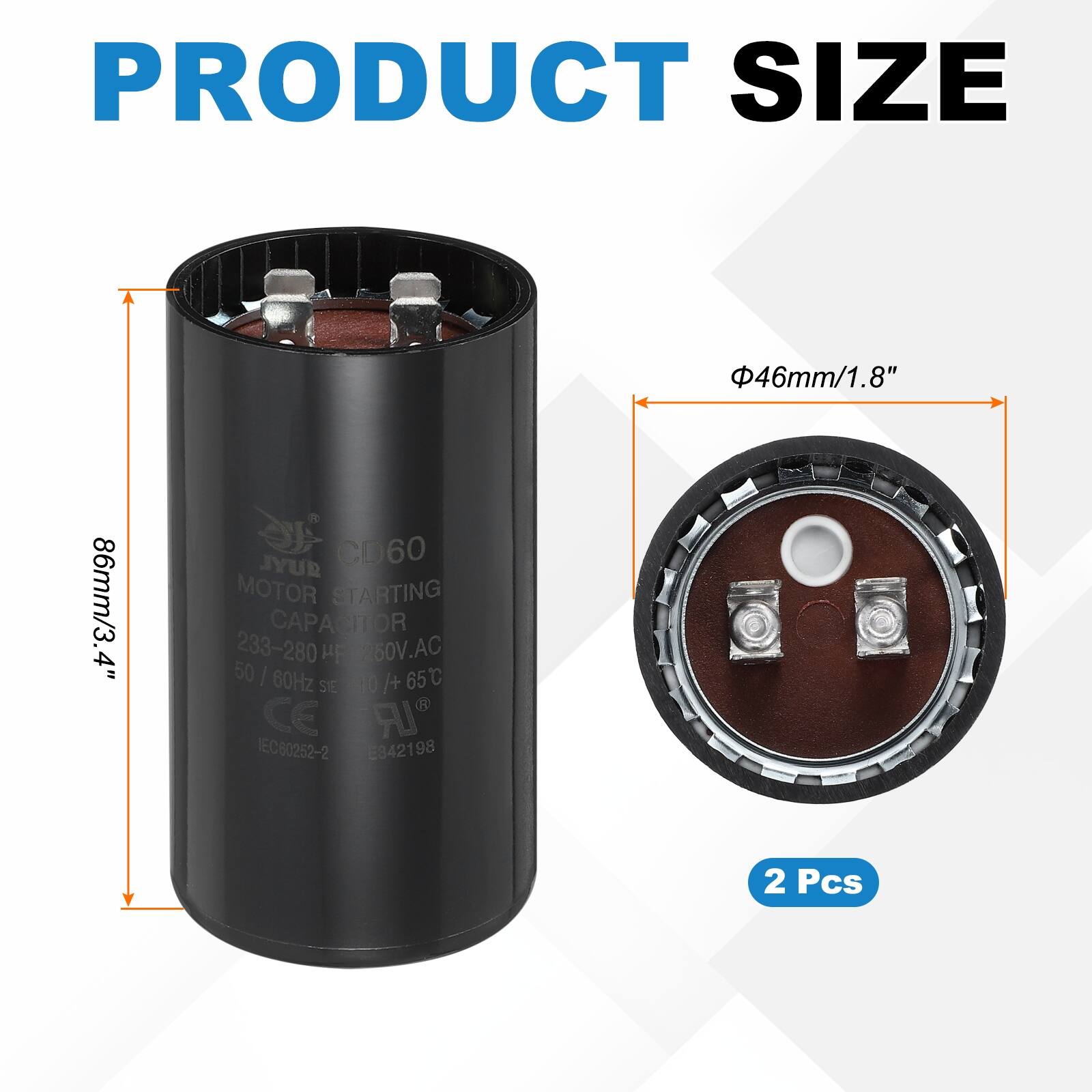 PRODUCT SIZE  
46mm/1.8" 86mm/3.4"  

JYUR CD60 MOTOR STARTING CAPACITOR  
233-280 µF 260V.AC 50 | 60Hz /+ 65°C  
SElO STE CE A IEC60252-2 E342198  

2 Pcs